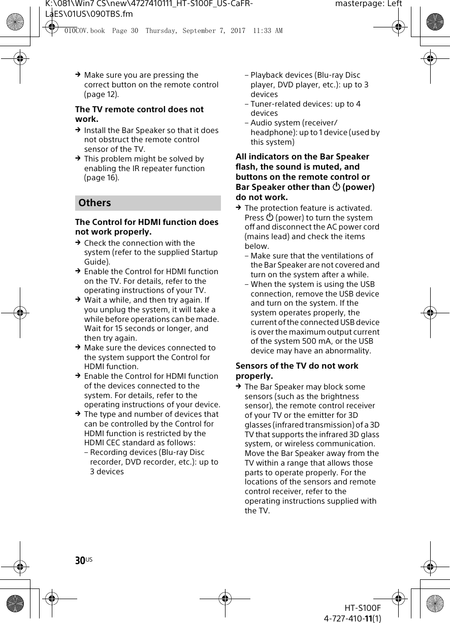 30USHT-S100F4-727-410-11(1)K:\081\Win7 CS\new\4727410111_HT-S100F_US-CaFR-LaES\01US\090TBS.fmmasterpage: LeftMake sure you are pressing the correct button on the remote control (page 12).The TV remote control does not work.Install the Bar Speaker so that it does not obstruct the remote control sensor of the TV.This problem might be solved by enabling the IR repeater function (page 16).The Control for HDMI function does not work properly.Check the connection with the system (refer to the supplied Startup Guide).Enable the Control for HDMI function on the TV. For details, refer to the operating instructions of your TV.Wait a while, and then try again. If you unplug the system, it will take a while before operations can be made. Wait for 15 seconds or longer, and then try again.Make sure the devices connected to the system support the Control for HDMI function.Enable the Control for HDMI function of the devices connected to the system. For details, refer to the operating instructions of your device.The type and number of devices that can be controlled by the Control for HDMI function is restricted by the HDMI CEC standard as follows: – Recording devices (Blu-ray Disc recorder, DVD recorder, etc.): up to 3 devices– Playback devices (Blu-ray Disc player, DVD player, etc.): up to 3 devices– Tuner-related devices: up to 4 devices– Audio system (receiver/headphone): up to 1 device (used by this system)All indicators on the Bar Speaker flash, the sound is muted, and buttons on the remote control or Bar Speaker other than  (power) do not work.The protection feature is activated. Press  (power) to turn the system off and disconnect the AC power cord (mains lead) and check the items below.– Make sure that the ventilations of the Bar Speaker are not covered and turn on the system after a while.– When the system is using the USB connection, remove the USB device and turn on the system. If the system operates properly, the current of the connected USB device is over the maximum output current of the system 500 mA, or the USB device may have an abnormality.Sensors of the TV do not work properly.The Bar Speaker may block some sensors (such as the brightness sensor), the remote control receiver of your TV or the emitter for 3D glasses (infrared transmission) of a 3D TV that supports the infrared 3D glass system, or wireless communication. Move the Bar Speaker away from the TV within a range that allows those parts to operate properly. For the locations of the sensors and remote control receiver, refer to the operating instructions supplied with the TV.Others010COV.book  Page 30  Thursday, September 7, 2017  11:33 AM