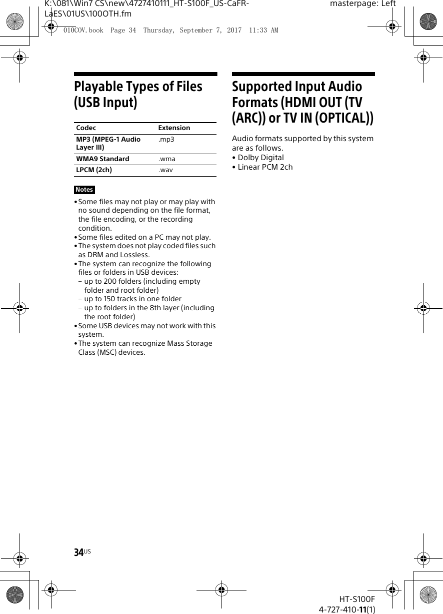 34USHT-S100F4-727-410-11(1)K:\081\Win7 CS\new\4727410111_HT-S100F_US-CaFR-LaES\01US\100OTH.fmmasterpage: LeftPlayable Types of Files (USB Input)•Some files may not play or may play with no sound depending on the file format, the file encoding, or the recording condition.•Some files edited on a PC may not play.•The system does not play coded files such as DRM and Lossless.•The system can recognize the following files or folders in USB devices:– up to 200 folders (including empty folder and root folder)– up to 150 tracks in one folder– up to folders in the 8th layer (including the root folder)•Some USB devices may not work with this system.•The system can recognize Mass Storage Class (MSC) devices.Supported Input Audio Formats (HDMI OUT (TV (ARC)) or TV IN (OPTICAL))Audio formats supported by this system are as follows.•Dolby Digital•Linear PCM 2chCodec ExtensionMP3 (MPEG-1 Audio Layer III).mp3WMA9 Standard .wmaLPCM (2ch) .wavNotes010COV.book  Page 34  Thursday, September 7, 2017  11:33 AM