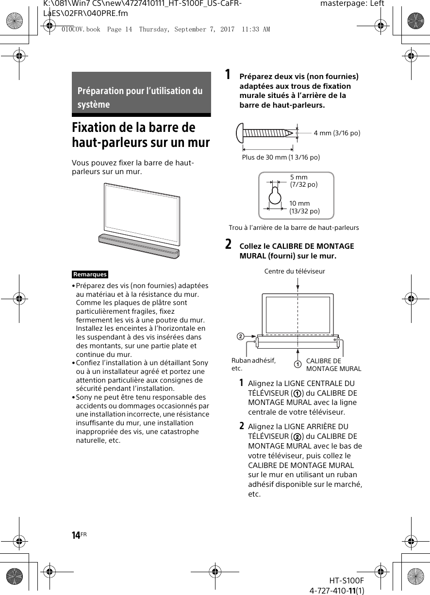 14FRHT-S100F4-727-410-11(1)K:\081\Win7 CS\new\4727410111_HT-S100F_US-CaFR-LaES\02FR\040PRE.fmmasterpage: LeftFixation de la barre de haut-parleurs sur un murVous pouvez fixer la barre de haut-parleurs sur un mur.•Préparez des vis (non fournies) adaptées au matériau et à la résistance du mur. Comme les plaques de plâtre sont particulièrement fragiles, fixez fermement les vis à une poutre du mur. Installez les enceintes à l’horizontale en les suspendant à des vis insérées dans des montants, sur une partie plate et continue du mur.• Confiez l’installation à un détaillant Sony ou à un installateur agréé et portez une attention particulière aux consignes de sécurité pendant l’installation.•Sony ne peut être tenu responsable des accidents ou dommages occasionnés par une installation incorrecte, une résistance insuffisante du mur, une installation inappropriée des vis, une catastrophe naturelle, etc.1Préparez deux vis (non fournies) adaptées aux trous de fixation murale situés à l’arrière de la barre de haut-parleurs.2Collez le CALIBRE DE MONTAGE MURAL (fourni) sur le mur.1Alignez la LIGNE CENTRALE DU TÉLÉVISEUR () du CALIBRE DE MONTAGE MURAL avec la ligne centrale de votre téléviseur.2Alignez la LIGNE ARRIÈRE DU TÉLÉVISEUR () du CALIBRE DE MONTAGE MURAL avec le bas de votre téléviseur, puis collez le CALIBRE DE MONTAGE MURAL sur le mur en utilisant un ruban adhésif disponible sur le marché, etc.Préparation pour l’utilisation du systèmeRemarquesTrou à l’arrière de la barre de haut-parleurs4mm (3/16po)Plus de 30 mm (1 3/16 po)5mm (7/32 po)10 mm (13/32 po)Centre du téléviseurCALIBRE DE MONTAGE MURALRuban adhésif, etc.010COV.book  Page 14  Thursday, September 7, 2017  11:33 AM
