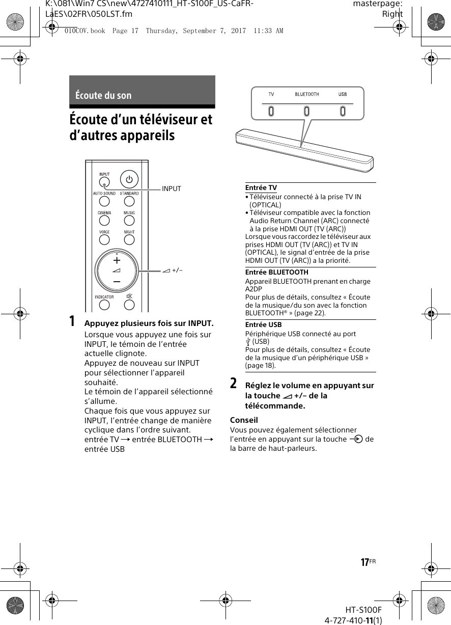 17FRK:\081\Win7 CS\new\4727410111_HT-S100F_US-CaFR-LaES\02FR\050LST.fmmasterpage:RightHT-S100F4-727-410-11(1)Écoute d’un téléviseur et d’autres appareils1Appuyez plusieurs fois sur INPUT.Lorsque vous appuyez une fois sur INPUT, le témoin de l’entrée actuelle clignote.Appuyez de nouveau sur INPUT pour sélectionner l’appareil souhaité.Le témoin de l’appareil sélectionné s’allume. Chaque fois que vous appuyez sur INPUT, l’entrée change de manière cyclique dans l’ordre suivant.entrée TV  entrée BLUETOOTH  entrée USB2Réglez le volume en appuyant sur la touche  +/– de la télécommande.ConseilVous pouvez également sélectionner l’entrée en appuyant sur la touche   de la barre de haut-parleurs.Écoute du sonINPUT +/–Entrée TV• Téléviseur connecté à la prise TV IN (OPTICAL)• Téléviseur compatible avec la fonction Audio Return Channel (ARC) connecté à la prise HDMI OUT (TV (ARC))Lorsque vous raccordez le téléviseur aux prises HDMI OUT (TV (ARC)) et TV IN (OPTICAL), le signal d’entrée de la prise HDMI OUT (TV (ARC)) a la priorité.Entrée BLUETOOTHAppareil BLUETOOTH prenant en charge A2DPPour plus de détails, consultez « Écoute de la musique/du son avec la fonction BLUETOOTH® » (page 22).Entrée USBPériphérique USB connecté au port (USB)Pour plus de détails, consultez « Écoute de la musique d’un périphérique USB » (page 18).010COV.book  Page 17  Thursday, September 7, 2017  11:33 AM