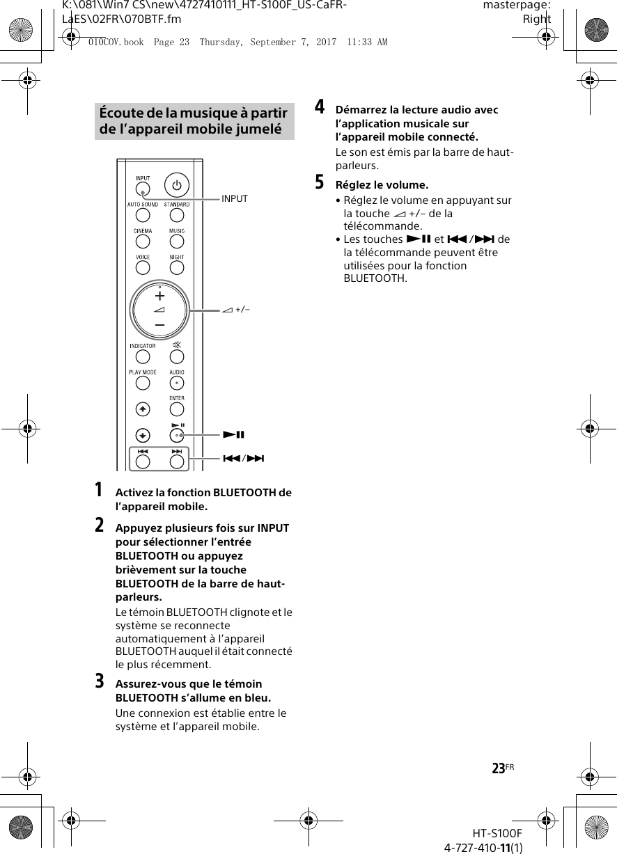 23FRK:\081\Win7 CS\new\4727410111_HT-S100F_US-CaFR-LaES\02FR\070BTF.fmmasterpage:RightHT-S100F4-727-410-11(1)1Activez la fonction BLUETOOTH de l’appareil mobile.2Appuyez plusieurs fois sur INPUT pour sélectionner l’entrée BLUETOOTH ou appuyez brièvement sur la touche BLUETOOTH de la barre de haut-parleurs.Le témoin BLUETOOTH clignote et le système se reconnecte automatiquement à l’appareil BLUETOOTH auquel il était connecté le plus récemment.3Assurez-vous que le témoin BLUETOOTH s’allume en bleu.Une connexion est établie entre le système et l’appareil mobile.4Démarrez la lecture audio avec l’application musicale sur l’appareil mobile connecté.Le son est émis par la barre de haut-parleurs.5Réglez le volume.• Réglez le volume en appuyant sur la touche  +/– de la télécommande.• Les touches  et / de la télécommande peuvent être utilisées pour la fonction BLUETOOTH.Écoute de la musique à partir de l’appareil mobile jumeléINPUT +/–/010COV.book  Page 23  Thursday, September 7, 2017  11:33 AM