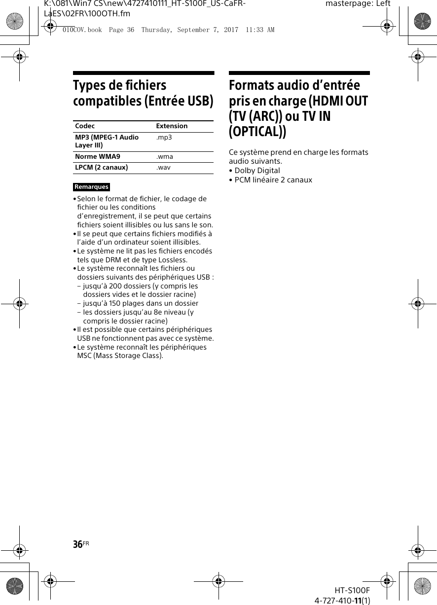 36FRHT-S100F4-727-410-11(1)K:\081\Win7 CS\new\4727410111_HT-S100F_US-CaFR-LaES\02FR\100OTH.fmmasterpage: LeftTypes de fichiers compatibles (Entrée USB)• Selon le format de fichier, le codage de fichier ou les conditions d’enregistrement, il se peut que certains fichiers soient illisibles ou lus sans le son.•Il se peut que certains fichiers modifiés à l’aide d’un ordinateur soient illisibles.•Le système ne lit pas les fichiers encodés tels que DRM et de type Lossless.•Le système reconnaît les fichiers ou dossiers suivants des périphériques USB :– jusqu’à 200 dossiers (y compris les dossiers vides et le dossier racine)– jusqu’à 150 plages dans un dossier– les dossiers jusqu’au 8e niveau (y compris le dossier racine)•Il est possible que certains périphériques USB ne fonctionnent pas avec ce système.•Le système reconnaît les périphériques MSC (Mass Storage Class).Formats audio d’entrée pris en charge (HDMI OUT (TV (ARC)) ou TV IN (OPTICAL))Ce système prend en charge les formats audio suivants.•Dolby Digital• PCM linéaire 2 canauxCodec ExtensionMP3 (MPEG-1 Audio Layer III).mp3Norme WMA9 .wmaLPCM (2 canaux) .wavRemarques010COV.book  Page 36  Thursday, September 7, 2017  11:33 AM