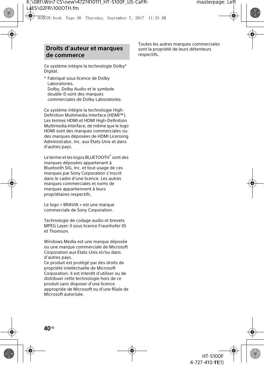 40FRHT-S100F4-727-410-11(1)K:\081\Win7 CS\new\4727410111_HT-S100F_US-CaFR-LaES\02FR\100OTH.fmmasterpage: LeftCe système intègre la technologie Dolby* Digital.* Fabriqué sous licence de Dolby Laboratories.Dolby, Dolby Audio et le symbole double-D sont des marques commerciales de Dolby Laboratories.Ce système intègre la technologie High-Definition Multimedia Interface (HDMI™). Les termes HDMI et HDMI High-Definition Multimedia Interface, de même que le logo HDMI sont des marques commerciales ou des marques déposées de HDMI Licensing Administrator, Inc. aux États-Unis et dans d’autres pays.Le terme et les logos BLUETOOTH® sont des marques déposées appartenant à Bluetooth SIG, Inc. et tout usage de ces marques par Sony Corporation s’inscrit dans le cadre d’une licence. Les autres marques commerciales et noms de marques appartiennent à leurs propriétaires respectifs.Le logo « BRAVIA » est une marque commerciale de Sony Corporation.Technologie de codage audio et brevets MPEG Layer-3 sous licence Fraunhofer IIS et Thomson.Windows Media est une marque déposée ou une marque commerciale de Microsoft Corporation aux États-Unis et/ou dans d’autres pays.Ce produit est protégé par des droits de propriété intellectuelle de Microsoft Corporation. Il est interdit d’utiliser ou de distribuer cette technologie hors de ce produit sans disposer d’une licence appropriée de Microsoft ou d’une filiale de Microsoft autorisée.Toutes les autres marques commerciales sont la propriété de leurs détenteurs respectifs.Droits d’auteur et marques de commerce010COV.book  Page 40  Thursday, September 7, 2017  11:33 AM
