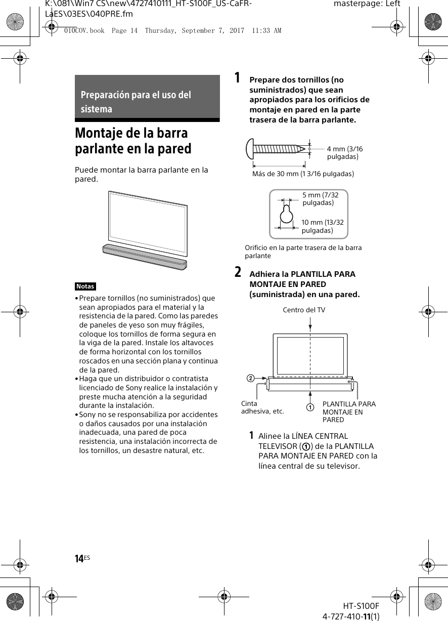 14ESHT-S100F4-727-410-11(1)K:\081\Win7 CS\new\4727410111_HT-S100F_US-CaFR-LaES\03ES\040PRE.fmmasterpage: LeftMontaje de la barra parlante en la paredPuede montar la barra parlante en la pared.• Prepare tornillos (no suministrados) que sean apropiados para el material y la resistencia de la pared. Como las paredes de paneles de yeso son muy frágiles, coloque los tornillos de forma segura en la viga de la pared. Instale los altavoces de forma horizontal con los tornillos roscados en una sección plana y continua de la pared.•Haga que un distribuidor o contratista licenciado de Sony realice la instalación y preste mucha atención a la seguridad durante la instalación.• Sony no se responsabiliza por accidentes o daños causados por una instalación inadecuada, una pared de poca resistencia, una instalación incorrecta de los tornillos, un desastre natural, etc.1Prepare dos tornillos (no suministrados) que sean apropiados para los orificios de montaje en pared en la parte trasera de la barra parlante.2Adhiera la PLANTILLA PARA MONTAJE EN PARED (suministrada) en una pared.1Alinee la LÍNEA CENTRAL TELEVISOR () de la PLANTILLA PARA MONTAJE EN PARED con la línea central de su televisor.Preparación para el uso del sistemaNotasOrificio en la parte trasera de la barra parlante4mm (3/16 pulgadas)Más de 30 mm (1 3/16 pulgadas)5 mm (7/32 pulgadas)10 mm (13/32 pulgadas)Centro del TVPLANTILLA PARA MONTAJE EN PAREDCinta adhesiva, etc.010COV.book  Page 14  Thursday, September 7, 2017  11:33 AM