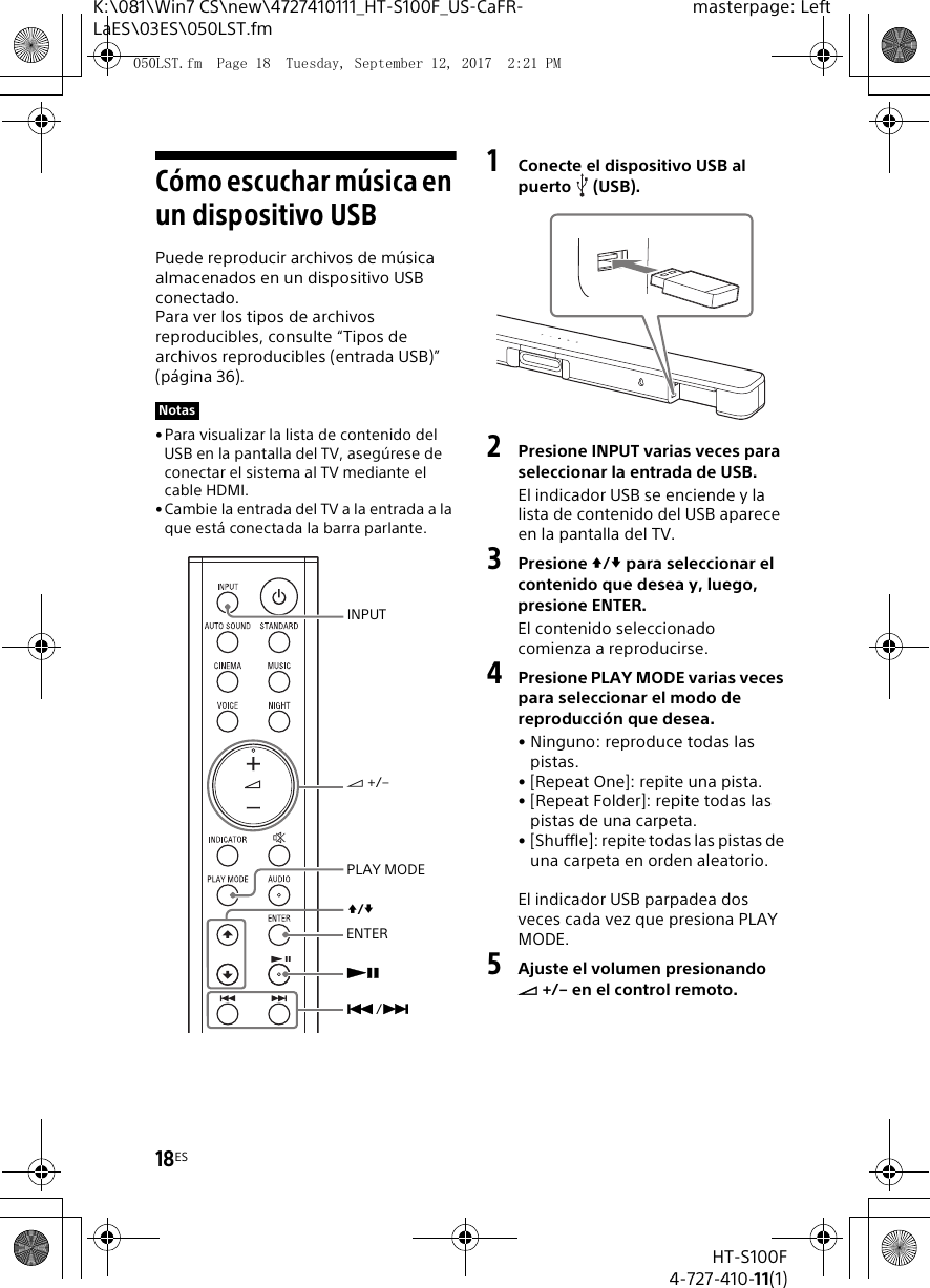 18ESHT-S100F4-727-410-11(1)K:\081\Win7 CS\new\4727410111_HT-S100F_US-CaFR-LaES\03ES\050LST.fmmasterpage: LeftCómo escuchar música en un dispositivo USBPuede reproducir archivos de música almacenados en un dispositivo USB conectado.Para ver los tipos de archivos reproducibles, consulte “Tipos de archivos reproducibles (entrada USB)” (página 36).•Para visualizar la lista de contenido del USB en la pantalla del TV, asegúrese de conectar el sistema al TV mediante el cable HDMI.• Cambie la entrada del TV a la entrada a la que está conectada la barra parlante.1Conecte el dispositivo USB al puerto (USB).2Presione INPUT varias veces para seleccionar la entrada de USB.El indicador USB se enciende y la lista de contenido del USB aparece en la pantalla del TV.3Presione / para seleccionar el contenido que desea y, luego, presione ENTER.El contenido seleccionado comienza a reproducirse.4Presione PLAY MODE varias veces para seleccionar el modo de reproducción que desea.• Ninguno: reproduce todas las pistas.• [Repeat One]: repite una pista.• [Repeat Folder]: repite todas las pistas de una carpeta.• [Shuffle]: repite todas las pistas de una carpeta en orden aleatorio.El indicador USB parpadea dos veces cada vez que presiona PLAY MODE.5Ajuste el volumen presionando  +/– en el control remoto.NotasENTERPLAY MODE +/–/INPUT/050LST.fm  Page 18  Tuesday, September 12, 2017  2:21 PM