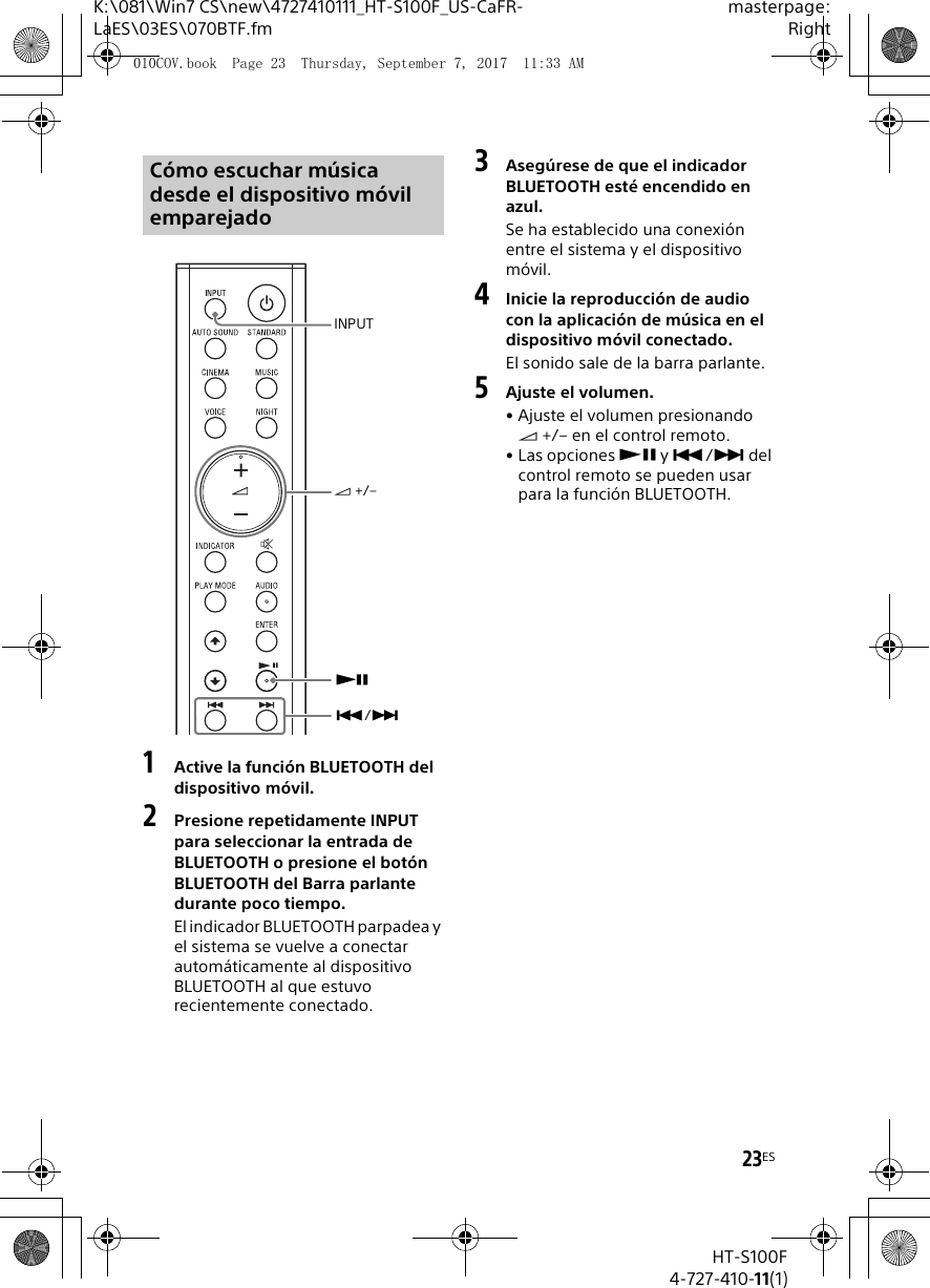 23ESK:\081\Win7 CS\new\4727410111_HT-S100F_US-CaFR-LaES\03ES\070BTF.fmmasterpage:RightHT-S100F4-727-410-11(1)1Active la función BLUETOOTH del dispositivo móvil.2Presione repetidamente INPUT para seleccionar la entrada de BLUETOOTH o presione el botón BLUETOOTH del Barra parlante durante poco tiempo.El indicador BLUETOOTH parpadea y el sistema se vuelve a conectar automáticamente al dispositivo BLUETOOTH al que estuvo recientemente conectado.3Asegúrese de que el indicador BLUETOOTH esté encendido en azul.Se ha establecido una conexión entre el sistema y el dispositivo móvil.4Inicie la reproducción de audio con la aplicación de música en el dispositivo móvil conectado.El sonido sale de la barra parlante.5Ajuste el volumen.• Ajuste el volumen presionando  +/– en el control remoto.• Las opciones  y / del control remoto se pueden usar para la función BLUETOOTH.Cómo escuchar música desde el dispositivo móvil emparejadoINPUT +/–/010COV.book  Page 23  Thursday, September 7, 2017  11:33 AM