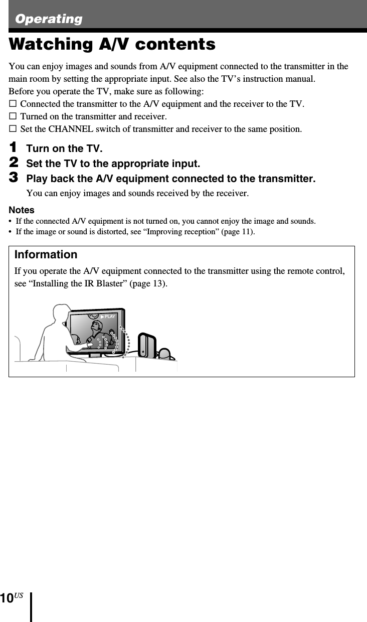 10USOperatingWatching A/V contentsYou can enjoy images and sounds from A/V equipment connected to the transmitter in themain room by setting the appropriate input. See also the TV’s instruction manual.Before you operate the TV, make sure as following:sConnected the transmitter to the A/V equipment and the receiver to the TV.sTurned on the transmitter and receiver.sSet the CHANNEL switch of transmitter and receiver to the same position.1Turn on the TV.2Set the TV to the appropriate input.3Play back the A/V equipment connected to the transmitter.You can enjoy images and sounds received by the receiver.Notes• If the connected A/V equipment is not turned on, you cannot enjoy the image and sounds.•If the image or sound is distorted, see “Improving reception” (page 11).InformationIf you operate the A/V equipment connected to the transmitter using the remote control,see “Installing the IR Blaster” (page 13).PLAY