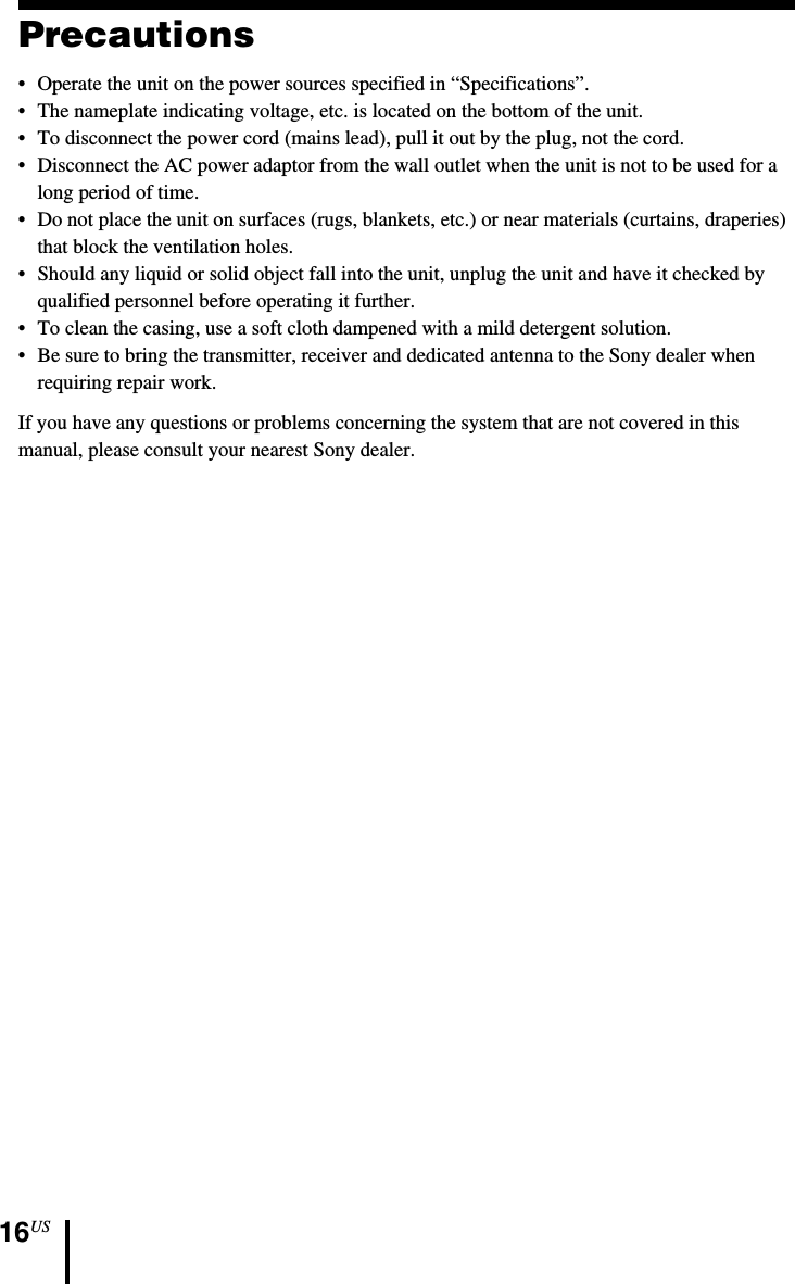 16USPrecautions•Operate the unit on the power sources specified in “Specifications”.•The nameplate indicating voltage, etc. is located on the bottom of the unit.•To disconnect the power cord (mains lead), pull it out by the plug, not the cord.•Disconnect the AC power adaptor from the wall outlet when the unit is not to be used for along period of time.•Do not place the unit on surfaces (rugs, blankets, etc.) or near materials (curtains, draperies)that block the ventilation holes.•Should any liquid or solid object fall into the unit, unplug the unit and have it checked byqualified personnel before operating it further.•To clean the casing, use a soft cloth dampened with a mild detergent solution.•Be sure to bring the transmitter, receiver and dedicated antenna to the Sony dealer whenrequiring repair work.If you have any questions or problems concerning the system that are not covered in thismanual, please consult your nearest Sony dealer.