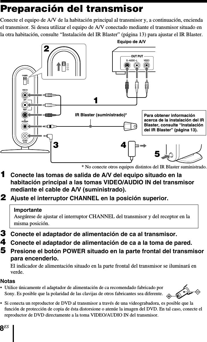 8ESPreparación del transmisorConecte el equipo de A/V de la habitación principal al transmisor y, a continuación, enciendael transmisor. Si desea utilizar el equipo de A/V conectado mediante el transmisor situado enla otra habitación, consulte “Instalación del IR Blaster” (página 13) para ajustar el IR Blaster.CHANNELVIDEO INLEFTAUDIOOUTRIGHTDC IN 6VIREXTENDERR   AUDIO   L VIDEOOUT PUTCHANNEL125341Conecte las tomas de salida de A/V del equipo situado en lahabitación principal a las tomas VIDEO/AUDIO IN del transmisormediante el cable de A/V (suministrado).2Ajuste el interruptor CHANNEL en la posición superior.ImportanteAsegúrese de ajustar el interruptor CHANNEL del transmisor y del receptor en lamisma posición.3Conecte el adaptador de alimentación de ca al transmisor.4Conecte el adaptador de alimentación de ca a la toma de pared.5Presione el botón POWER situado en la parte frontal del transmisorpara encenderlo.El indicador de alimentación situado en la parte frontal del transmisor se iluminará enverde.Notas•Utilice únicamente el adaptador de alimentación de ca recomendado fabricado porSony. Es posible que la polaridad de las clavijas de otros fabricantes sea diferente.•Si conecta un reproductor de DVD al transmisor a través de una videograbadora, es posible que lafunción de protección de copia de ésta distorsione o atenúe la imagen del DVD. En tal caso, conecte elreproductor de DVD directamente a la toma VIDEO/AUDIO IN del transmisor.Equipo de A/VPara obtener informaciónacerca de la instalación del IRBlaster, consulte “Instalacióndel IR Blaster” (página 13).IR Blaster (suministrado)** No conecte otros equipos distintos del IR Blaster suministrado.