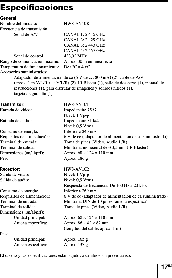 17ESEspecificacionesGeneralNombre del modelo: HWS-AV10KFrecuencia de transmisión:Señal de A/V CANAL 1: 2,415 GHzCANAL 2: 2,429 GHzCANAL 3: 2,443 GHzCANAL 4: 2,457 GHzSeñal de control 433,92 MHzRango de comunicación máximo: Aprox. 30 m en línea rectaTemperatura de funcionamiento: De 0ºC a 40ºCAccesorios suministrados:Adaptador de alimentación de ca (6 V de cc, 800 mA) (2), cable de A/V(aprox. 1 m V/L/R y V/L/R) (2), IR Blaster (1), sello de dos caras (1), manual deinstrucciones (1), para disfrutar de imágenes y sonidos nítidos (1),tarjeta de garantía (1)Transmisor: HWS-AV10TEntrada de video: Impedancia: 75 ΩNivel: 1 Vp-pEntrada de audio: Impedancia: 81 kΩNivel: 0,5 VrmsConsumo de energía: Inferior a 240 mARequisitos de alimentación: 6 V de cc (adaptador de alimentación de ca suministrado)Terminal de entrada: Toma de pines (Video, Audio L/R)Terminal de salida: Minitoma monoaural de ø 3,5 mm (IR Blaster)Dimensiones (an/al/prf): Aprox. 68 × 124 × 110 mmPeso: Aprox. 186 gReceptor: HWS-AV10RSalida de video: Nivel: 1 Vp-pSalida de audio: Nivel: 0,5 VrmsRespuesta de frecuencia: De 100 Hz a 20 kHzConsumo de energía: Inferior a 260 mARequisitos de alimentación: 6 V de cc (adaptador de alimentación de ca suministrado)Terminal de entrada: Minitoma DIN de 10 pines (antena específica)Terminal de salida: Toma de pines (Video, Audio L/R)Dimensiones (an/al/prf):Unidad principal: Aprox. 68 × 124 × 110 mmAntena específica: Aprox. 86 × 82 × 82 mm(longitud del cable: aprox. 1 m)Peso:Unidad principal: Aprox. 165 gAntena específica: Aprox. 133 gEl diseño y las especificaciones están sujetos a cambios sin previo aviso.