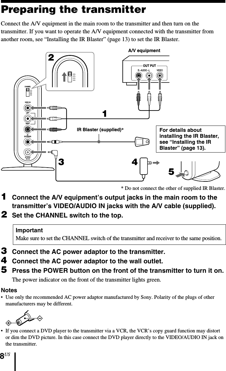 8USPreparing the transmitterConnect the A/V equipment in the main room to the transmitter and then turn on thetransmitter. If you want to operate the A/V equipment connected with the transmitter fromanother room, see “Installing the IR Blaster” (page 13) to set the IR Blaster.CHANNELVIDEO INLEFTAUDIOOUTRIGHTDC IN 6VIREXTENDERR   AUDIO   L VIDEOOUT PUTCHANNEL125341Connect the A/V equipment’s output jacks in the main room to thetransmitter’s VIDEO/AUDIO IN jacks with the A/V cable (supplied).2Set the CHANNEL switch to the top.ImportantMake sure to set the CHANNEL switch of the transmitter and receiver to the same position.3Connect the AC power adaptor to the transmitter.4Connect the AC power adaptor to the wall outlet.5Press the POWER button on the front of the transmitter to turn it on.The power indicator on the front of the transmitter lights green.Notes• Use only the recommended AC power adaptor manufactured by Sony. Polarity of the plugs of othermanufacturers may be different.•If you connect a DVD player to the transmitter via a VCR, the VCR’s copy guard function may distortor dim the DVD picture. In this case connect the DVD player directly to the VIDEO/AUDIO IN jack onthe transmitter.A/V equipmentFor details aboutinstalling the IR Blaster,see “Installing the IRBlaster” (page 13).IR Blaster (supplied)** Do not connect the other of supplied IR Blaster.