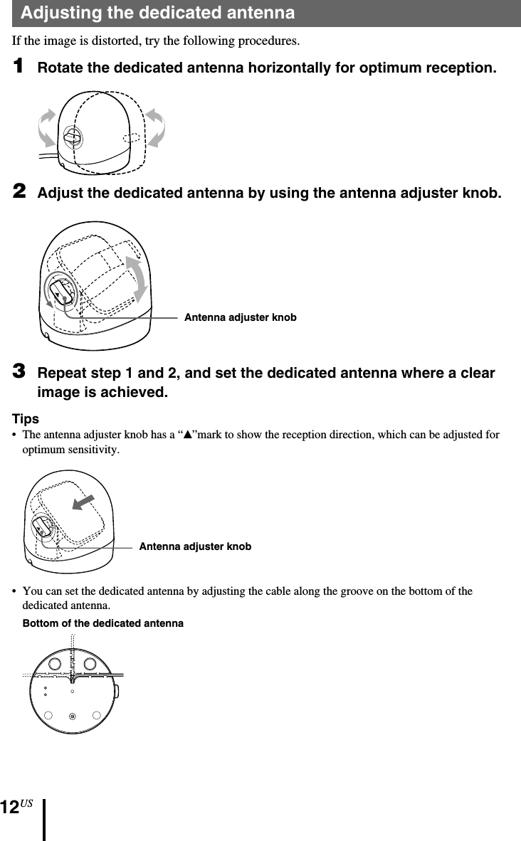 12USAntenna adjuster knobAntenna adjuster knobAdjusting the dedicated antennaIf the image is distorted, try the following procedures.1Rotate the dedicated antenna horizontally for optimum reception.2Adjust the dedicated antenna by using the antenna adjuster knob.3Repeat step 1 and 2, and set the dedicated antenna where a clearimage is achieved.Tips• The antenna adjuster knob has a “v”mark to show the reception direction, which can be adjusted foroptimum sensitivity.•You can set the dedicated antenna by adjusting the cable along the groove on the bottom of thededicated antenna.Bottom of the dedicated antenna