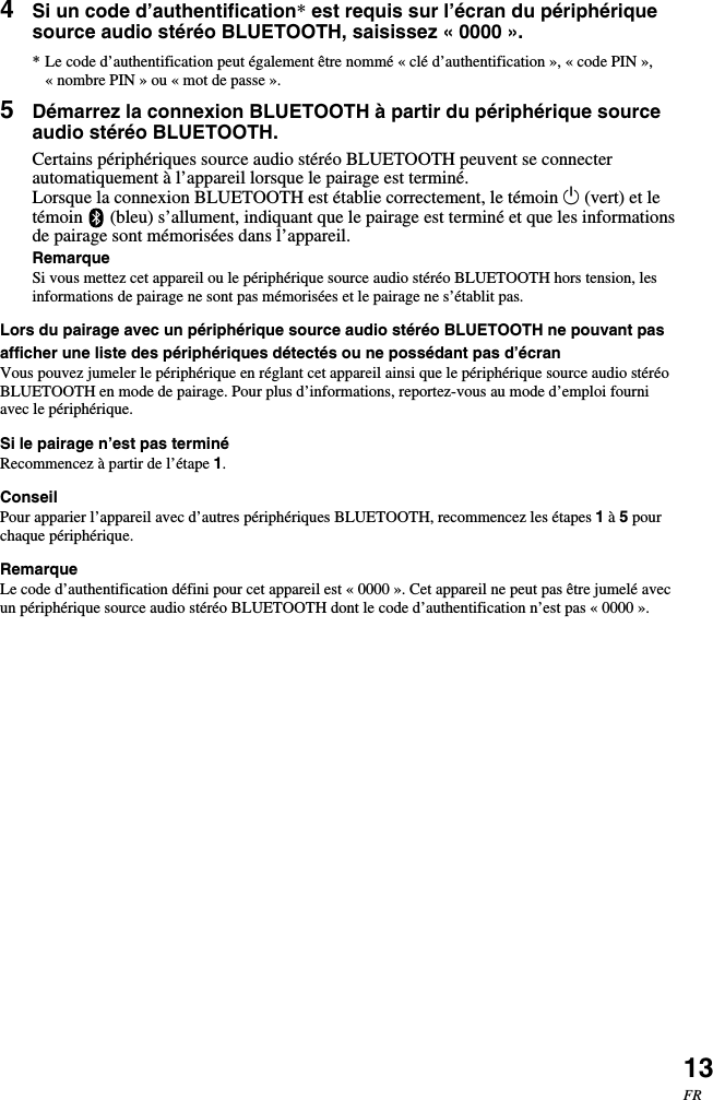 13FR4Si un code d’authentification* est requis sur l’écran du périphériquesource audio stéréo BLUETOOTH, saisissez « 0000 ».* Le code d’authentification peut également être nommé « clé d’authentification », « code PIN »,«nombre PIN » ou « mot de passe ».5Démarrez la connexion BLUETOOTH à partir du périphérique sourceaudio stéréo BLUETOOTH.Certains périphériques source audio stéréo BLUETOOTH peuvent se connecterautomatiquement à l’appareil lorsque le pairage est terminé.Lorsque la connexion BLUETOOTH est établie correctement, le témoin 1 (vert) et letémoin   (bleu) s’allument, indiquant que le pairage est terminé et que les informationsde pairage sont mémorisées dans l’appareil.RemarqueSi vous mettez cet appareil ou le périphérique source audio stéréo BLUETOOTH hors tension, lesinformations de pairage ne sont pas mémorisées et le pairage ne s’établit pas.Lors du pairage avec un périphérique source audio stéréo BLUETOOTH ne pouvant pasafficher une liste des périphériques détectés ou ne possédant pas d’écranVous pouvez jumeler le périphérique en réglant cet appareil ainsi que le périphérique source audio stéréoBLUETOOTH en mode de pairage. Pour plus d’informations, reportez-vous au mode d’emploi fourniavec le périphérique.Si le pairage n’est pas terminéRecommencez à partir de l’étape 1.ConseilPour apparier l’appareil avec d’autres périphériques BLUETOOTH, recommencez les étapes 1 à 5 pourchaque périphérique.RemarqueLe code d’authentification défini pour cet appareil est « 0000 ». Cet appareil ne peut pas être jumelé avecun périphérique source audio stéréo BLUETOOTH dont le code d’authentification n’est pas « 0000 ».