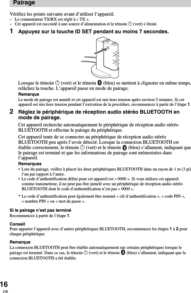 16FRPairageVérifiez les points suivants avant d’utiliser l’appareil.–Le commutateur TX/RX est réglé à « TX ».–Cet appareil est raccordé à une source d’alimentation et le témoin 1 (vert) s’éteint.1Appuyez sur la touche ID SET pendant au moins 7 secondes.Lorsque le témoin 1 (vert) et le témoin   (bleu) se mettent à clignoter en même temps,relâchez la touche. L’appareil passe en mode de pairage.RemarqueLe mode de pairage est annulé et cet appareil est mis hors tension après environ 5 minutes. Si cetappareil est mis hors tension pendant l’exécution de la procédure, recommencez à partir de l’étape 1.2Réglez le périphérique de réception audio stéréo BLUETOOTH enmode de pairage.Cet appareil recherche automatiquement le périphérique de réception audio stéréoBLUETOOTH et effectue le pairage du périphérique.Cet appareil tente de se connecter au périphérique de réception audio stéréoBLUETOOTH peu après l’avoir détecté. Lorsque la connexion BLUETOOTH estétablie correctement, le témoin 1 (vert) et le témoin   (bleu) s’allument, indiquant quele pairage est terminé et que les informations de pairage sont mémorisées dansl’appareil.Remarques•Lors du pairage, veillez à placer les deux périphériques BLUETOOTH dans un rayon de 1 m (3 pi)l’un par rapport à l’autre.• Le code d’authentification défini pour cet appareil est « 0000 ». Si vous utilisez cet appareilcomme transmetteur, il ne peut pas être jumelé avec un périphérique de réception audio stéréoBLUETOOTH dont le code d’authentification n’est pas « 0000 ».* Le code d’authentification peut également être nommé « clé d’authentification », « code PIN »,«nombre PIN » ou « mot de passe ».Si le pairage n’est pas terminéRecommencez à partir de l’étape 1.ConseilPour apparier l’appareil avec d’autres périphériques BLUETOOTH, recommencez les étapes 1 à 2 pourchaque périphérique.RemarqueLa connexion BLUETOOTH peut être établie automatiquement sur certains périphériques lorsque lepairage est terminé. Dans ce cas, le témoin 1 (vert) et le témoin   (bleu) s’allument, indiquant que laconnexion BLUETOOTH a été établie.