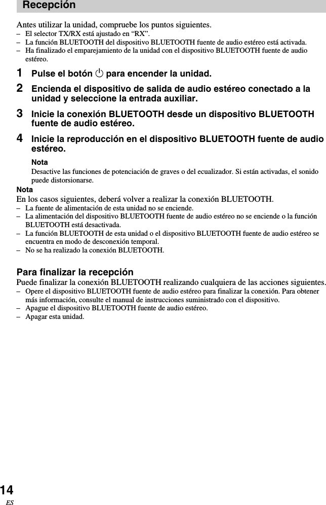 14ESRecepciónAntes utilizar la unidad, compruebe los puntos siguientes.–El selector TX/RX está ajustado en “RX”.–La función BLUETOOTH del dispositivo BLUETOOTH fuente de audio estéreo está activada.–Ha finalizado el emparejamiento de la unidad con el dispositivo BLUETOOTH fuente de audioestéreo.1Pulse el botón 1 para encender la unidad.2Encienda el dispositivo de salida de audio estéreo conectado a launidad y seleccione la entrada auxiliar.3Inicie la conexión BLUETOOTH desde un dispositivo BLUETOOTHfuente de audio estéreo.4Inicie la reproducción en el dispositivo BLUETOOTH fuente de audioestéreo.NotaDesactive las funciones de potenciación de graves o del ecualizador. Si están activadas, el sonidopuede distorsionarse.NotaEn los casos siguientes, deberá volver a realizar la conexión BLUETOOTH.–La fuente de alimentación de esta unidad no se enciende.–La alimentación del dispositivo BLUETOOTH fuente de audio estéreo no se enciende o la funciónBLUETOOTH está desactivada.–La función BLUETOOTH de esta unidad o el dispositivo BLUETOOTH fuente de audio estéreo seencuentra en modo de desconexión temporal.–No se ha realizado la conexión BLUETOOTH.Para finalizar la recepciónPuede finalizar la conexión BLUETOOTH realizando cualquiera de las acciones siguientes.–Opere el dispositivo BLUETOOTH fuente de audio estéreo para finalizar la conexión. Para obtenermás información, consulte el manual de instrucciones suministrado con el dispositivo.–Apague el dispositivo BLUETOOTH fuente de audio estéreo.–Apagar esta unidad.