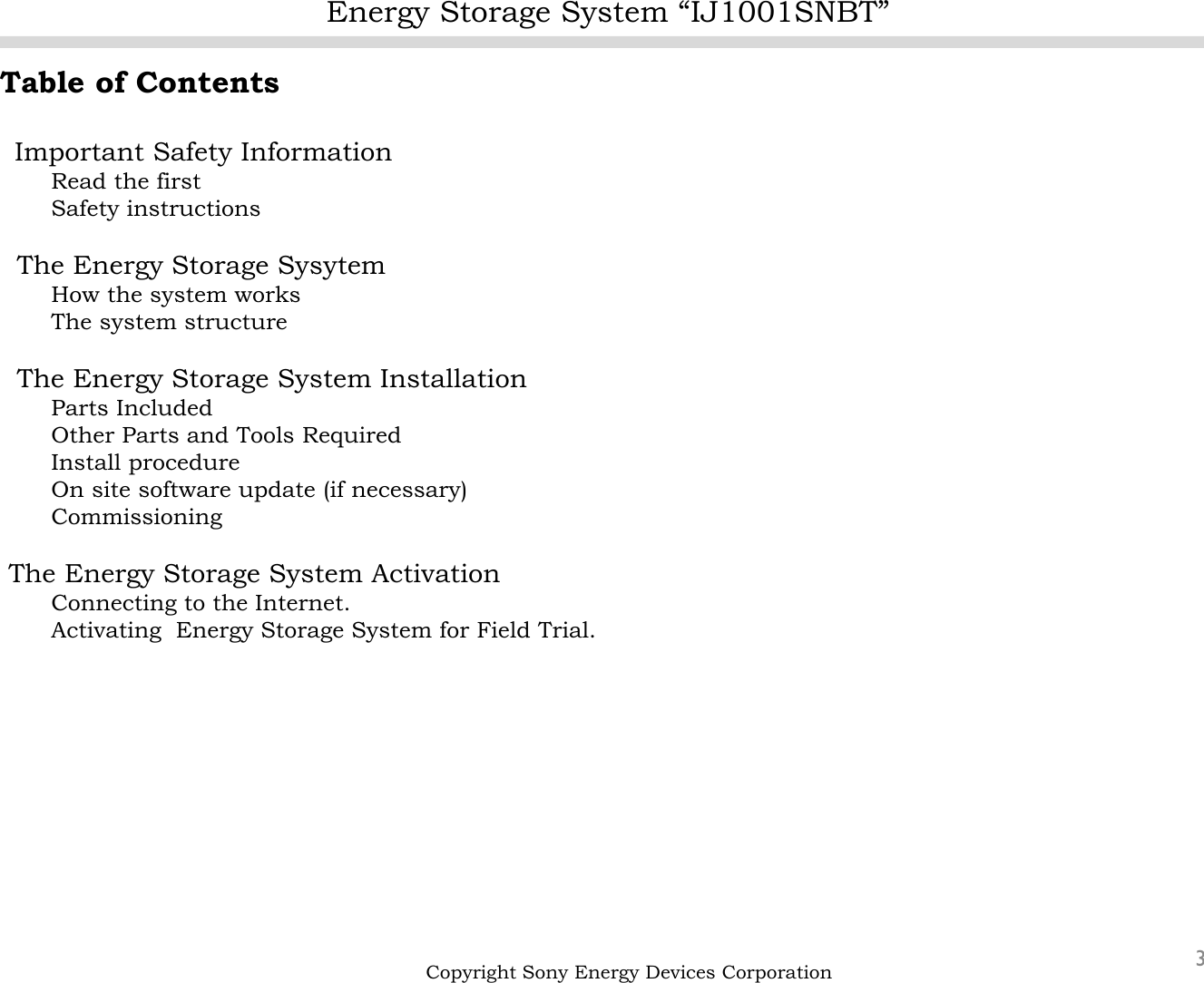 Energy Storage System “IJ1001SNBT”3Table of ContentsImportant Safety InformationRead the firstSafety instructionsThe Energy Storage SysytemHow the system worksThe system structureThe Energy Storage System Installation Parts IncludedOther Parts and Tools RequiredInstall procedureOn site software update (if necessary)CommissioningThe Energy Storage System ActivationConnecting to the Internet.Activating  Energy Storage System for Field Trial.Copyright Sony Energy Devices Corporation