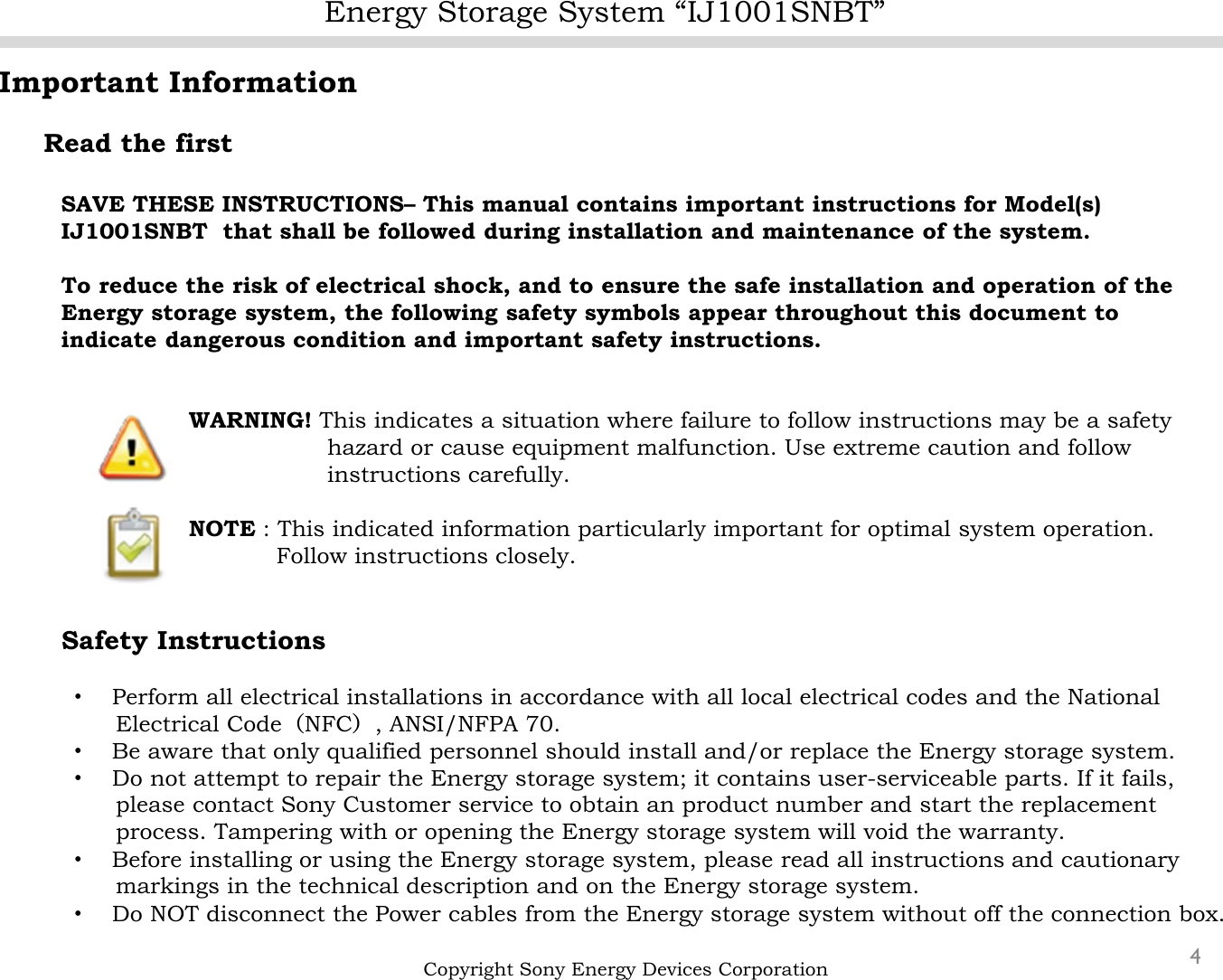 Energy Storage System “IJ1001SNBT”4Important InformationRead the firstSAVE THESE INSTRUCTIONS– This manual contains important instructions for Model(s)      IJ1001SNBT that shall be followed during installation and maintenance of the system.To reduce the risk of electrical shock, and to ensure the safe installation and operation of the Energy storage system, the following safety symbols appear throughout this document to indicate dangerous condition and important safety instructions.WARNING! This indicates a situation where failure to follow instructions may be a safetyhazard or cause equipment malfunction. Use extreme caution and followinstructions carefully.NOTE : This indicated information particularly important for optimal system operation.Follow instructions closely.Safety Instructions・Perform all electrical installations in accordance with all local electrical codes and the National Electrical Code（NFC）, ANSI/NFPA 70.・Be aware that only qualified personnel should install and/or replace the Energy storage system.・Do not attempt to repair the Energy storage system; it contains user-serviceable parts. If it fails,please contact Sony Customer service to obtain an product number and start the replacement process. Tampering with or opening the Energy storage system will void the warranty.・Before installing or using the Energy storage system, please read all instructions and cautionary markings in the technical description and on the Energy storage system.・Do NOT disconnect the Power cables from the Energy storage system without off the connection box.Copyright Sony Energy Devices Corporation