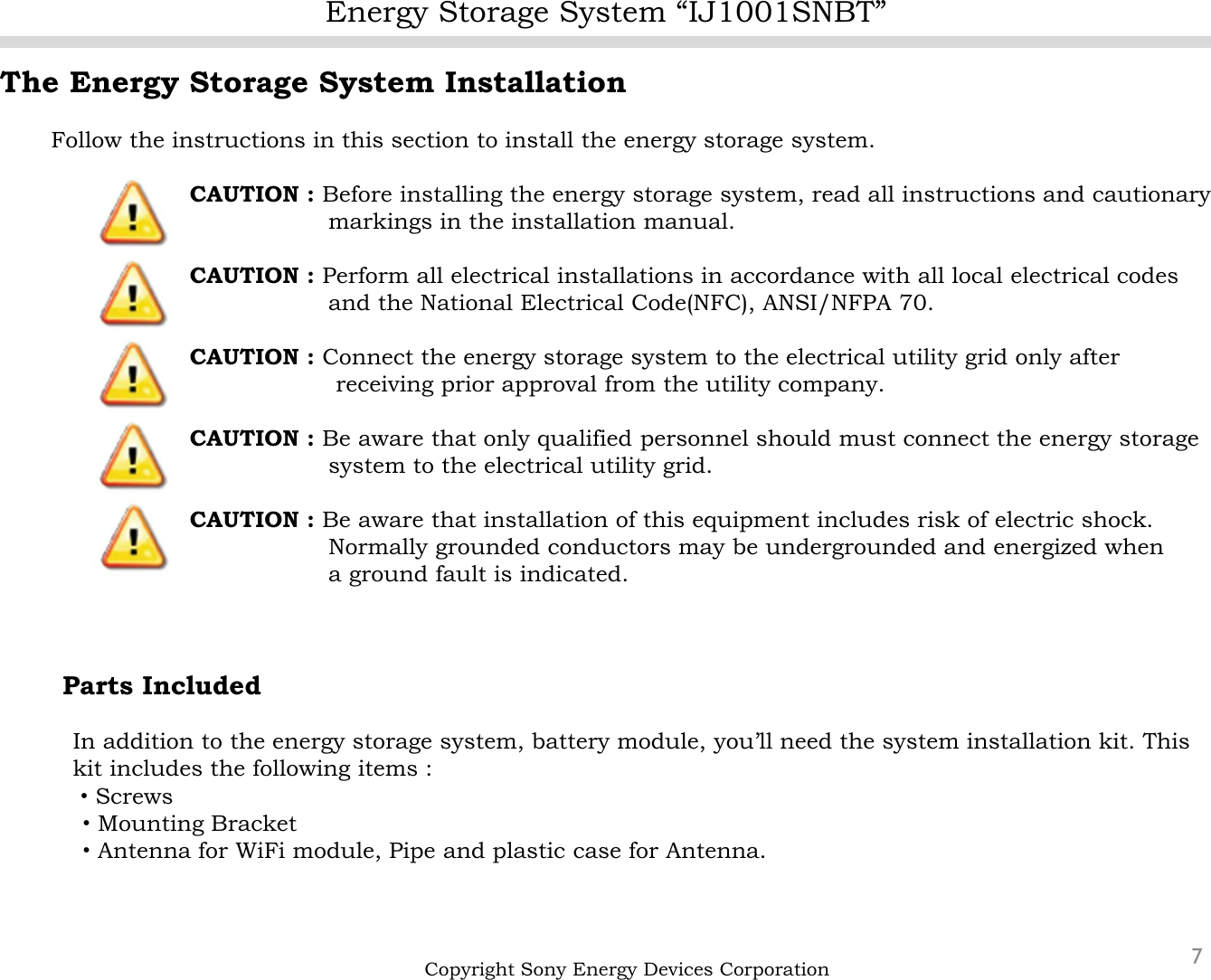 Energy Storage System “IJ1001SNBT”7The Energy Storage System InstallationFollow the instructions in this section to install the energy storage system.CAUTION : Before installing the energy storage system, read all instructions and cautionarymarkings in the installation manual.CAUTION : Perform all electrical installations in accordance with all local electrical codes and the National Electrical Code(NFC), ANSI/NFPA 70.CAUTION : Connect the energy storage system to the electrical utility grid only after  receiving prior approval from the utility company.CAUTION : Be aware that only qualified personnel should must connect the energy storage system to the electrical utility grid.CAUTION : Be aware that installation of this equipment includes risk of electric shock.Normally grounded conductors may be undergrounded and energized whena ground fault is indicated.Parts IncludedIn addition to the energy storage system, battery module, you’ll need the system installation kit. This kit includes the following items :・Screws・Mounting Bracket・Antenna for WiFi module, Pipe and plastic case for Antenna.   Copyright Sony Energy Devices Corporation
