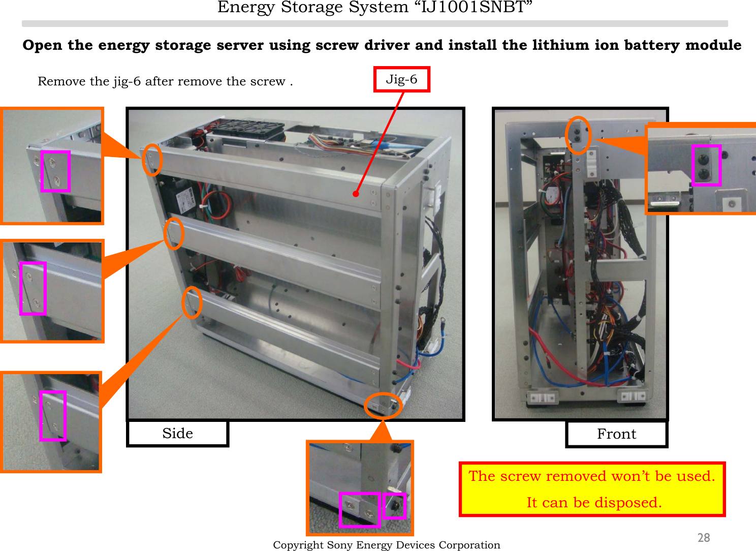 Energy Storage System “IJ1001SNBT”28Open the energy storage server using screw driver and install the lithium ion battery moduleRemove the jig-6 after remove the screw .Copyright Sony Energy Devices CorporationJig-6FrontSideThe screw removed won’t be used.It can be disposed.