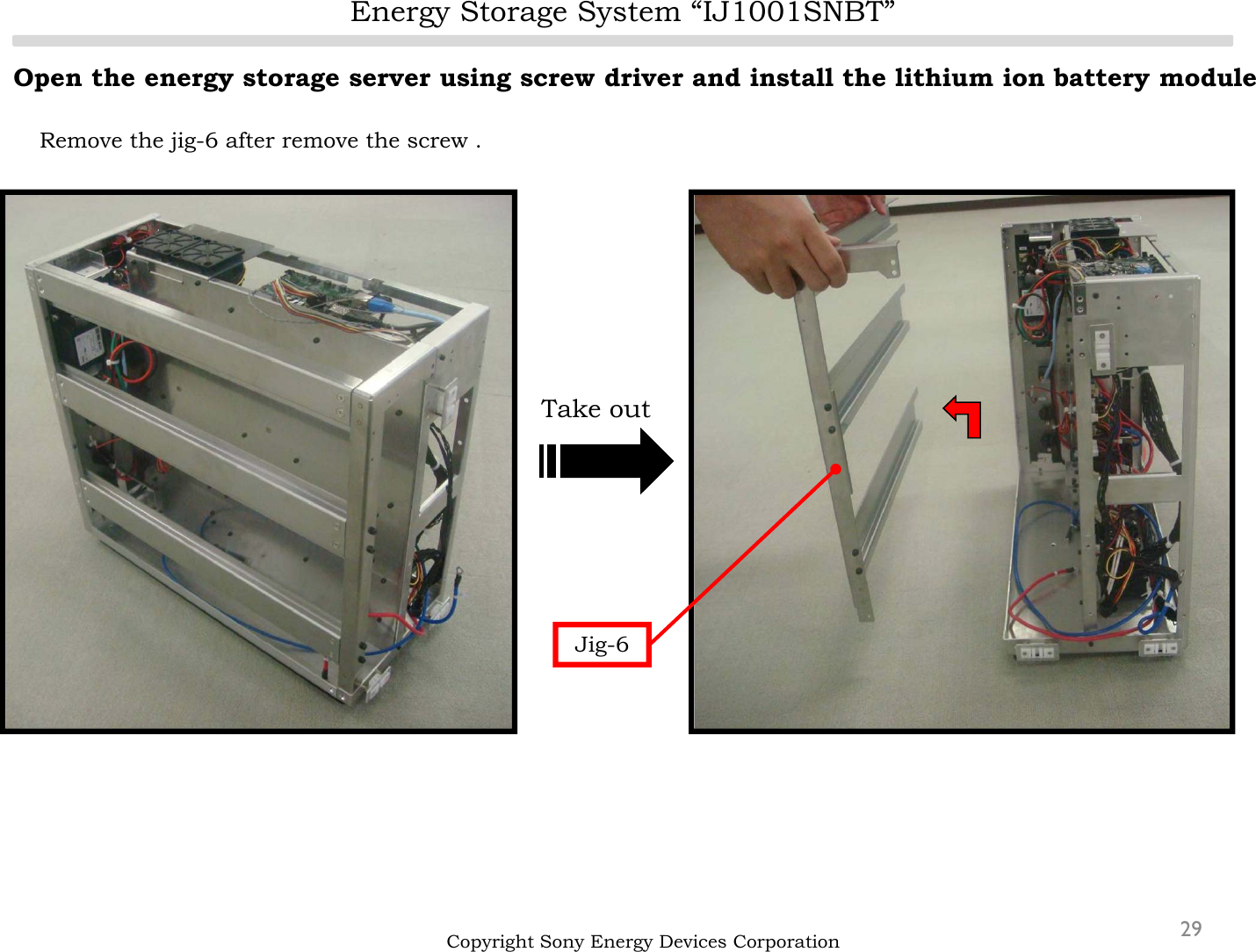 Energy Storage System “IJ1001SNBT”29Open the energy storage server using screw driver and install the lithium ion battery moduleRemove the jig-6 after remove the screw .Copyright Sony Energy Devices CorporationJig-6Take out