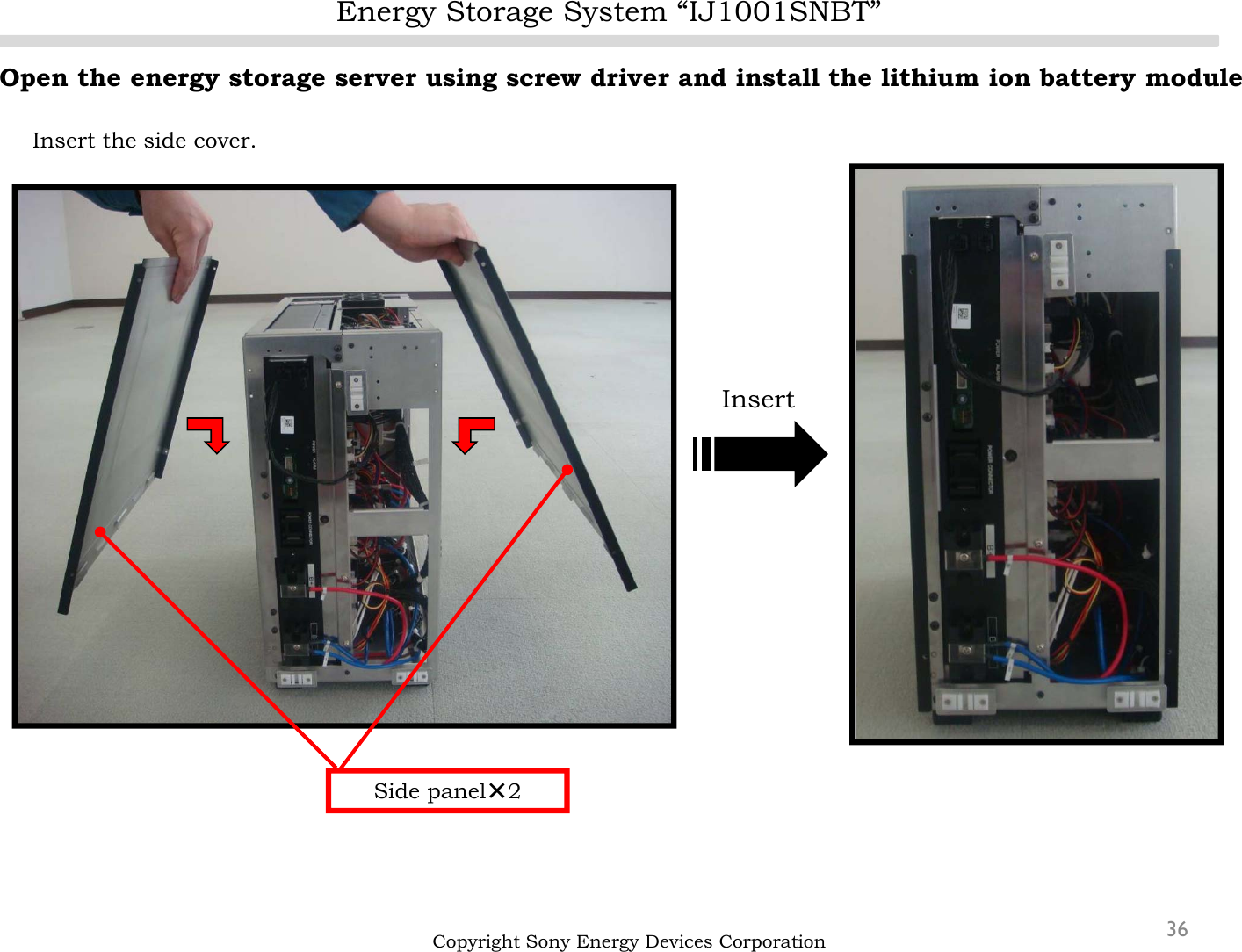 Energy Storage System “IJ1001SNBT”36Open the energy storage server using screw driver and install the lithium ion battery moduleInsert the side cover.Copyright Sony Energy Devices CorporationSide panel×2Insert
