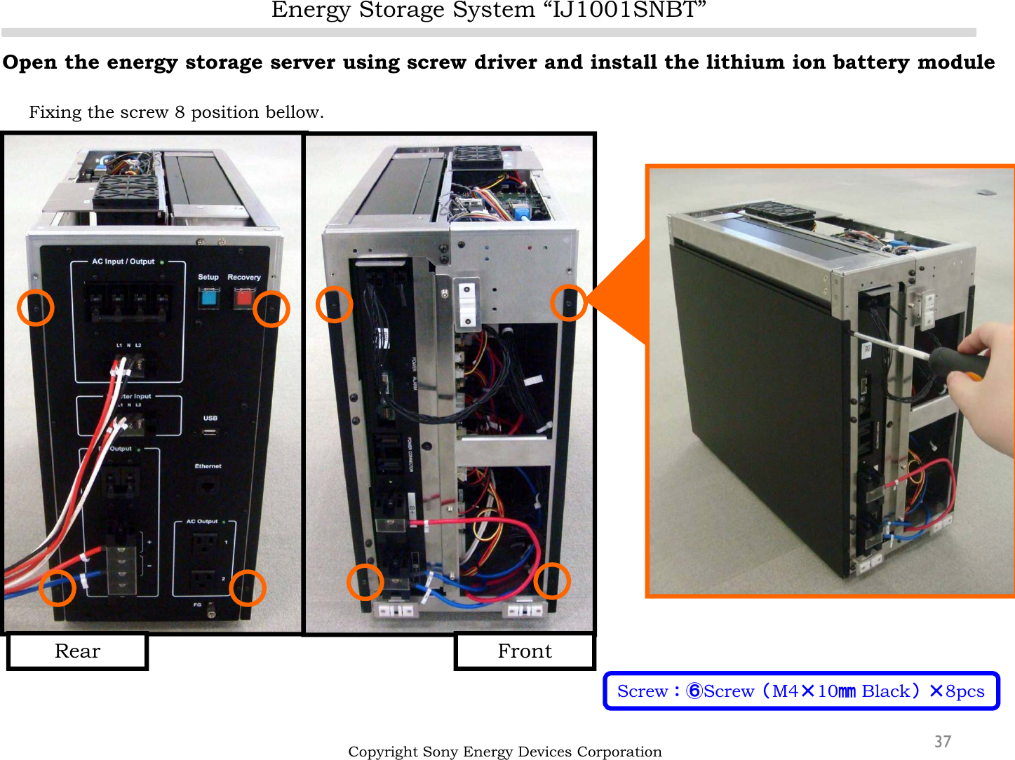 Energy Storage System “IJ1001SNBT”37Open the energy storage server using screw driver and install the lithium ion battery moduleFixing the screw 8 position bellow.Copyright Sony Energy Devices CorporationScrew：⑥Screw（M4×10㎜Black）×8pcsFrontRear