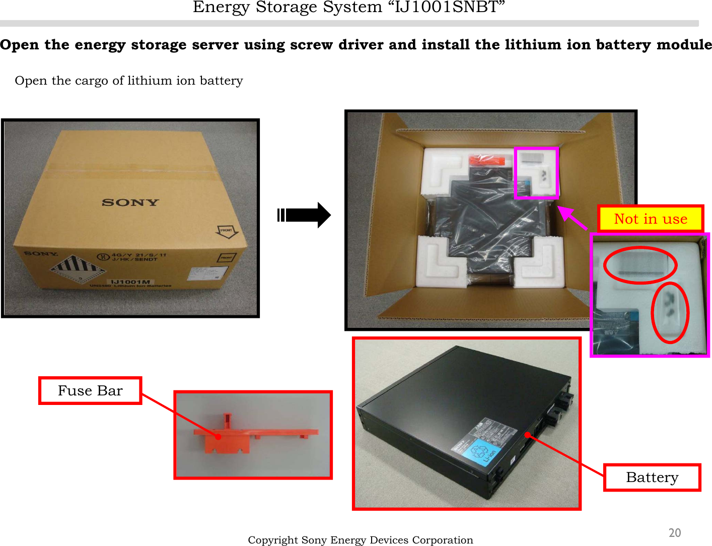 Energy Storage System “IJ1001SNBT”20Open the energy storage server using screw driver and install the lithium ion battery moduleOpen the cargo of lithium ion batteryCopyright Sony Energy Devices CorporationNot in useFuse BarBattery