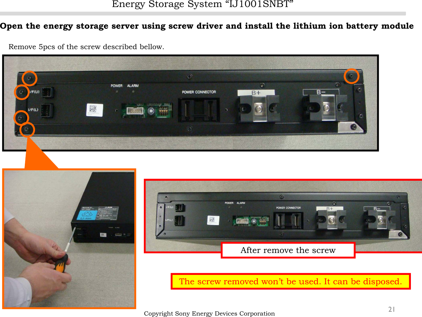 Energy Storage System “IJ1001SNBT”21Open the energy storage server using screw driver and install the lithium ion battery moduleRemove 5pcs of the screw described bellow.Copyright Sony Energy Devices CorporationThe screw removed won’t be used. It can be disposed.After remove the screw
