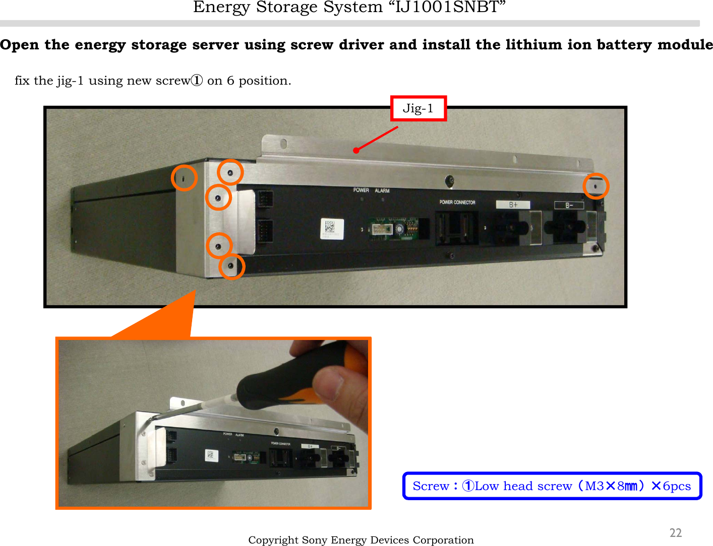 Energy Storage System “IJ1001SNBT”22Open the energy storage server using screw driver and install the lithium ion battery modulefix the jig-1 using new screw①on 6 position.Copyright Sony Energy Devices CorporationJig-1Screw：①Low head screw（M3×8㎜）×6pcs