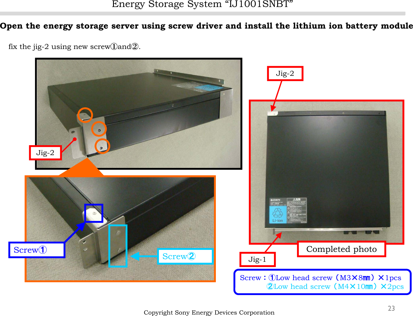 Energy Storage System “IJ1001SNBT”23Open the energy storage server using screw driver and install the lithium ion battery modulefix the jig-2 using new screw①and②.Copyright Sony Energy Devices CorporationScrew①Screw②Completed photoJig-2Jig-2Jig-1Screw：①Low head screw（M3×8㎜）×1pcs②Low head screw（M4×10㎜）×2pcs