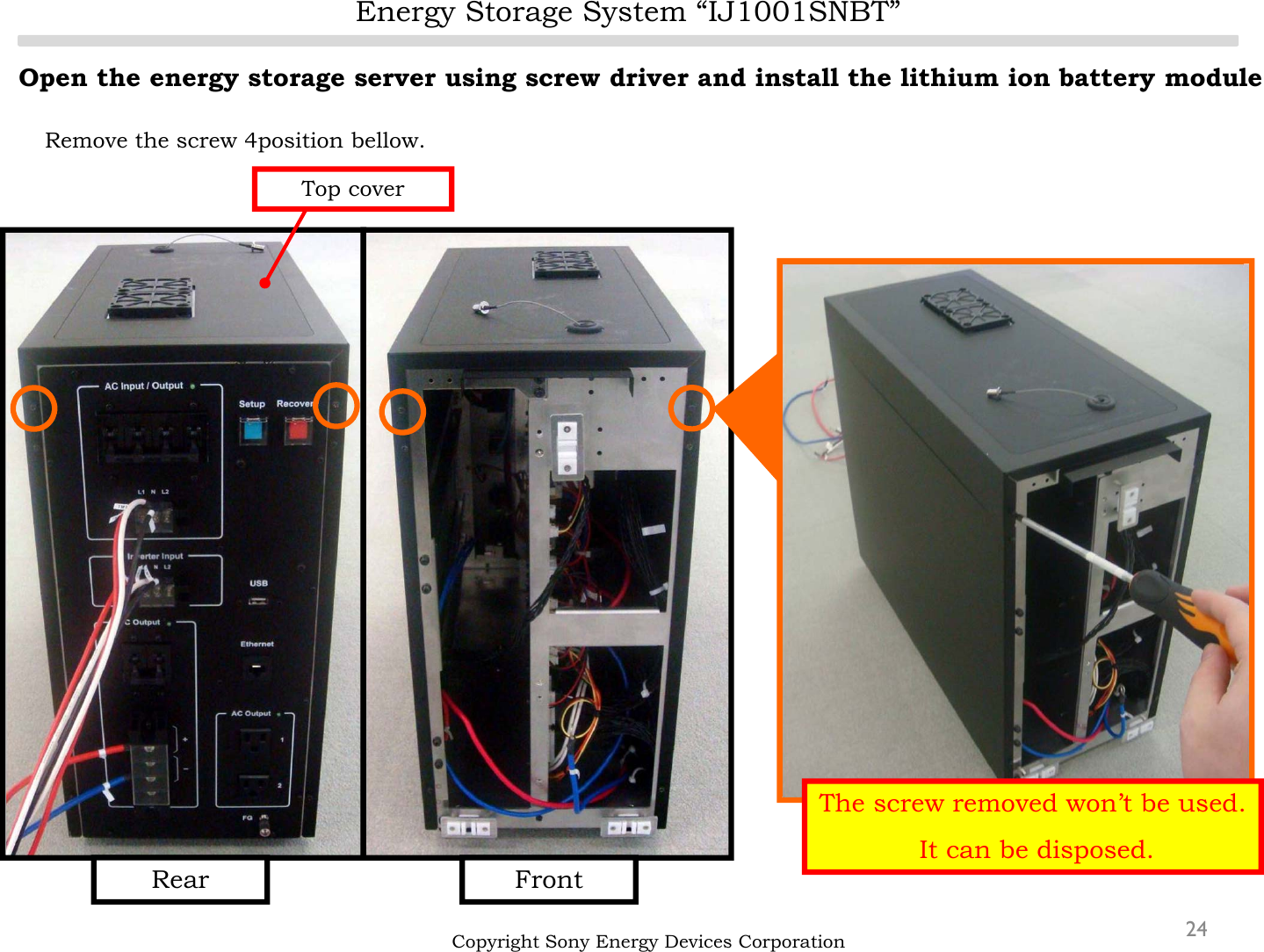 Energy Storage System “IJ1001SNBT”24Open the energy storage server using screw driver and install the lithium ion battery moduleRemove the screw 4position bellow.Copyright Sony Energy Devices CorporationFrontRearTop coverThe screw removed won’t be used.It can be disposed.
