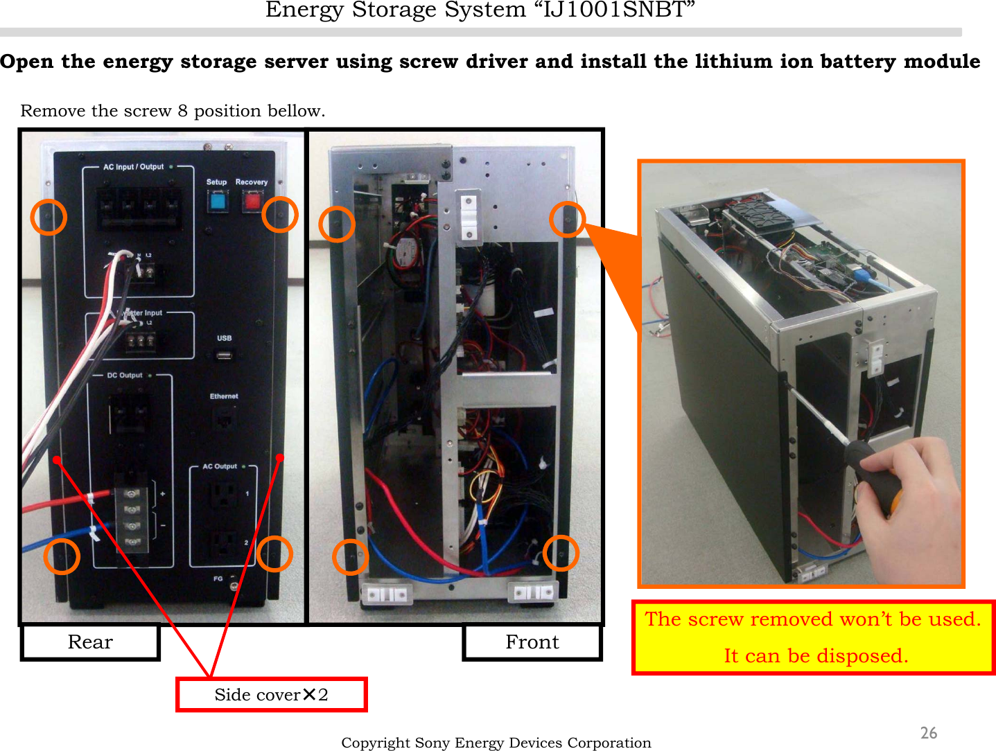 Energy Storage System “IJ1001SNBT”26Open the energy storage server using screw driver and install the lithium ion battery moduleRemove the screw 8 position bellow.Copyright Sony Energy Devices CorporationSide cover×2FrontRearThe screw removed won’t be used.It can be disposed.