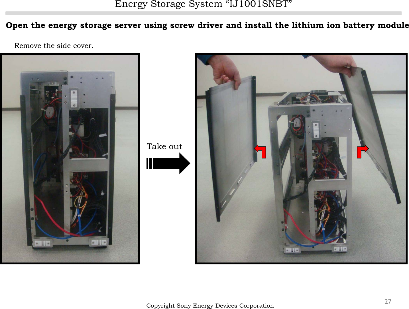Energy Storage System “IJ1001SNBT”27Open the energy storage server using screw driver and install the lithium ion battery moduleRemove the side cover.Copyright Sony Energy Devices CorporationTake out