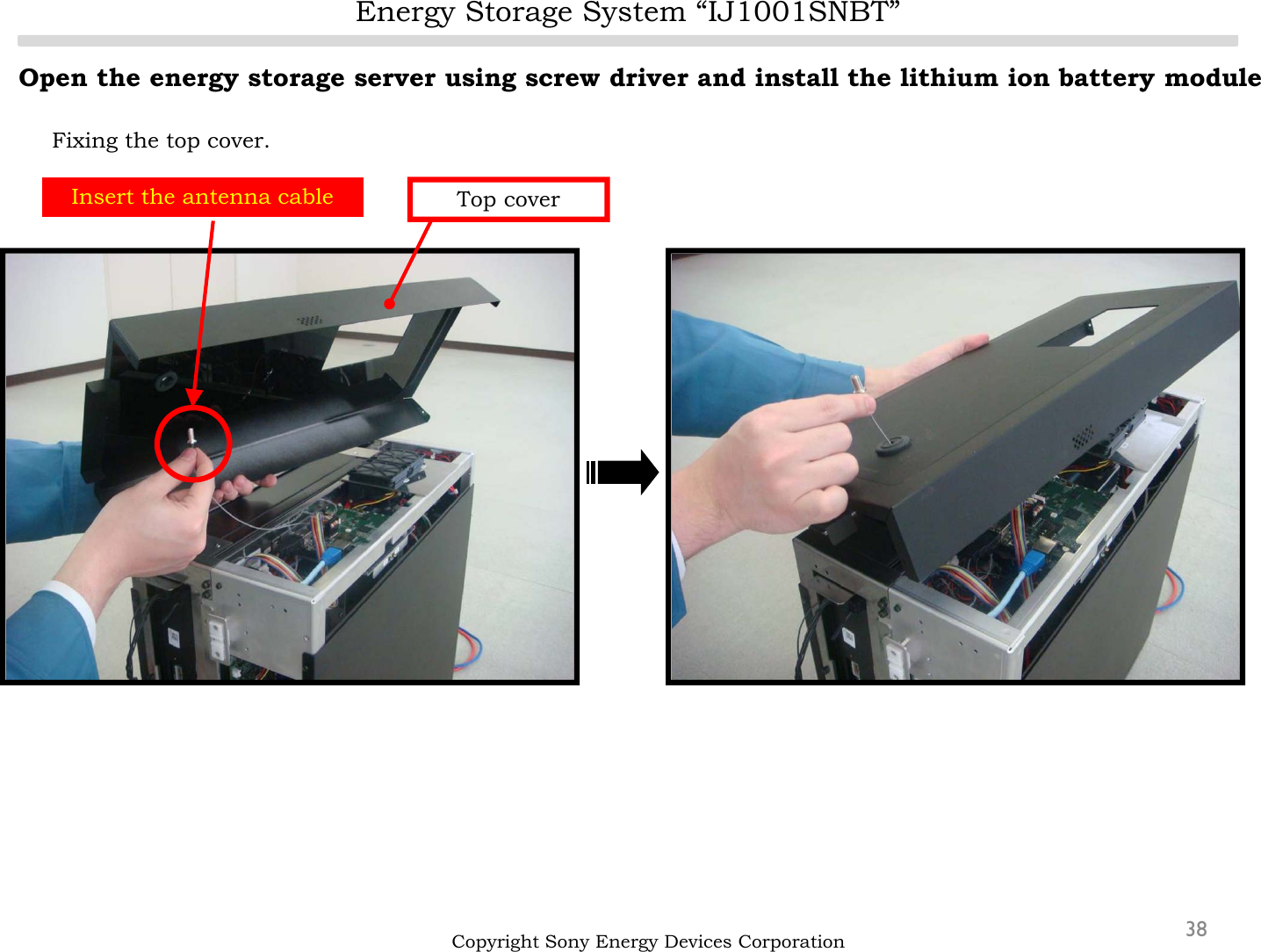 Energy Storage System “IJ1001SNBT”38Open the energy storage server using screw driver and install the lithium ion battery moduleFixing the top cover.Copyright Sony Energy Devices CorporationInsert the antenna cable Top cover