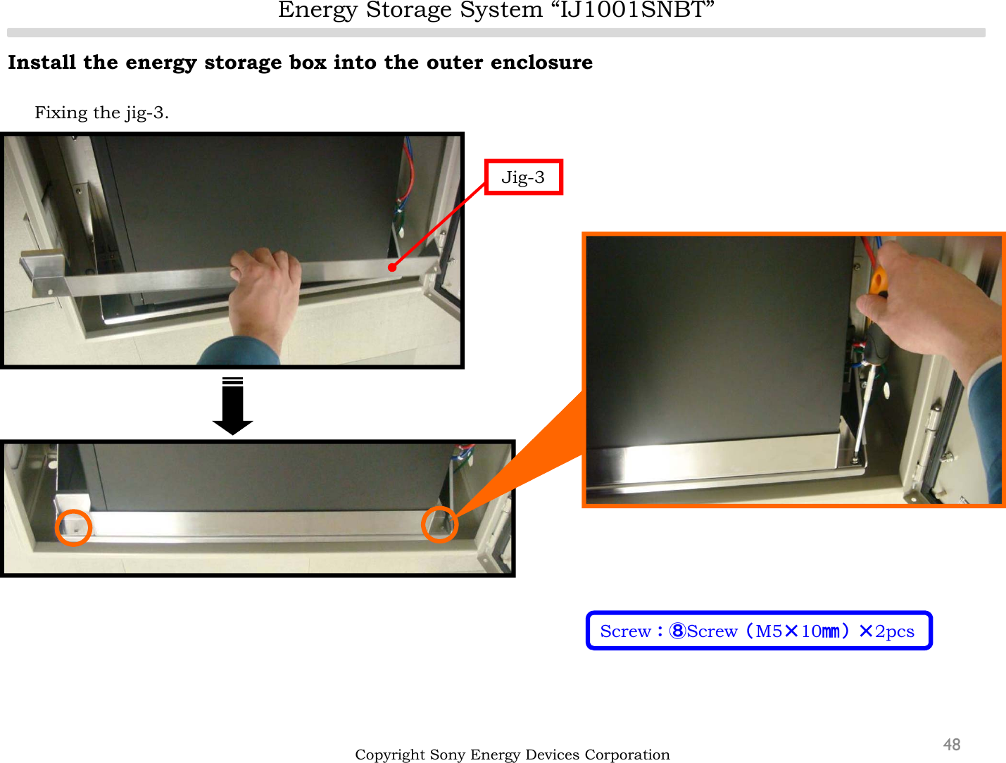 Energy Storage System “IJ1001SNBT”48Install the energy storage box into the outer enclosureFixing the jig-3.Copyright Sony Energy Devices CorporationJig-3Screw：⑧Screw（M5×10㎜）×2pcs