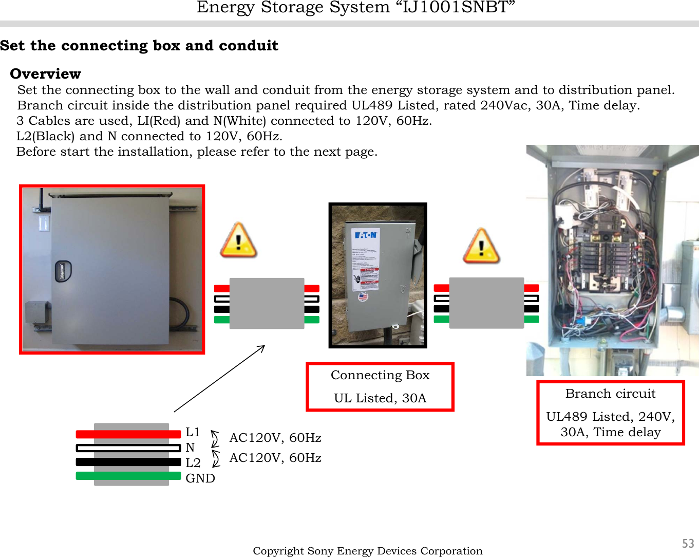 Energy Storage System “IJ1001SNBT”53Set the connecting box and conduitOverviewSet the connecting box to the wall and conduit from the energy storage system and to distribution panel.Branch circuit inside the distribution panel required UL489 Listed, rated 240Vac, 30A, Time delay.3 Cables are used, LI(Red) and N(White) connected to 120V, 60Hz.L2(Black) and N connected to 120V, 60Hz. Before start the installation, please refer to the next page.Copyright Sony Energy Devices CorporationBranch circuitUL489 Listed, 240V, 30A, Time delayConnecting BoxUL Listed, 30AL1NL2GNDAC120V, 60HzAC120V, 60Hz