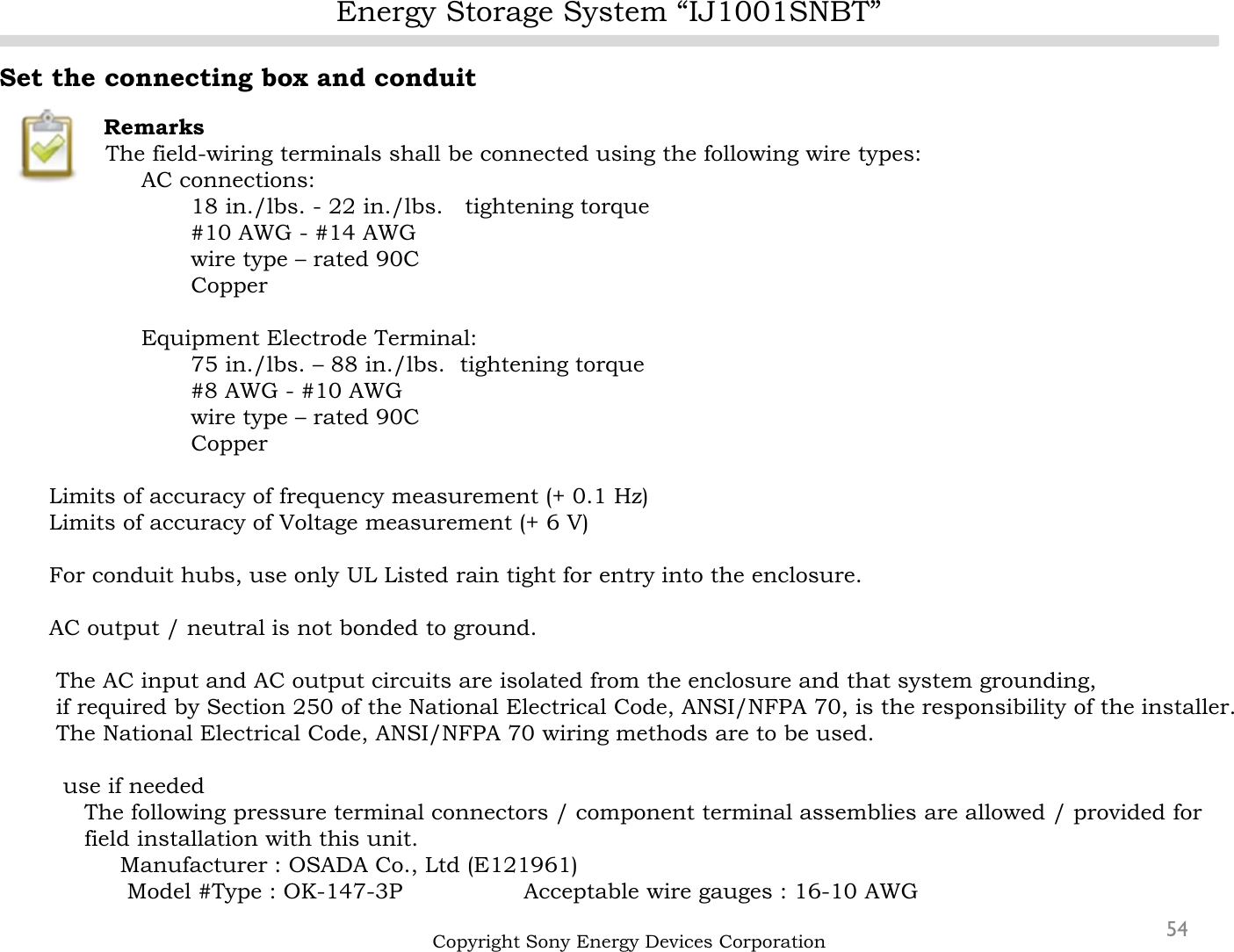 Energy Storage System “IJ1001SNBT”54Set the connecting box and conduitRemarksThe field-wiring terminals shall be connected using the following wire types:AC connections:18 in./lbs. - 22 in./lbs.   tightening torque#10 AWG - #14 AWG wire type – rated 90C CopperEquipment Electrode Terminal:75 in./lbs. – 88 in./lbs.  tightening torque#8 AWG - #10 AWG wire type – rated 90C CopperLimits of accuracy of frequency measurement (+ 0.1 Hz)Limits of accuracy of Voltage measurement (+ 6 V)For conduit hubs, use only UL Listed rain tight for entry into the enclosure.AC output / neutral is not bonded to ground.The AC input and AC output circuits are isolated from the enclosure and that system grounding, if required by Section 250 of the National Electrical Code, ANSI/NFPA 70, is the responsibility of the installer.The National Electrical Code, ANSI/NFPA 70 wiring methods are to be used.use if neededThe following pressure terminal connectors / component terminal assemblies are allowed / provided for field installation with this unit.Manufacturer : OSADA Co., Ltd (E121961)     Model #Type : OK-147-3P                 Acceptable wire gauges : 16-10 AWGCopyright Sony Energy Devices Corporation