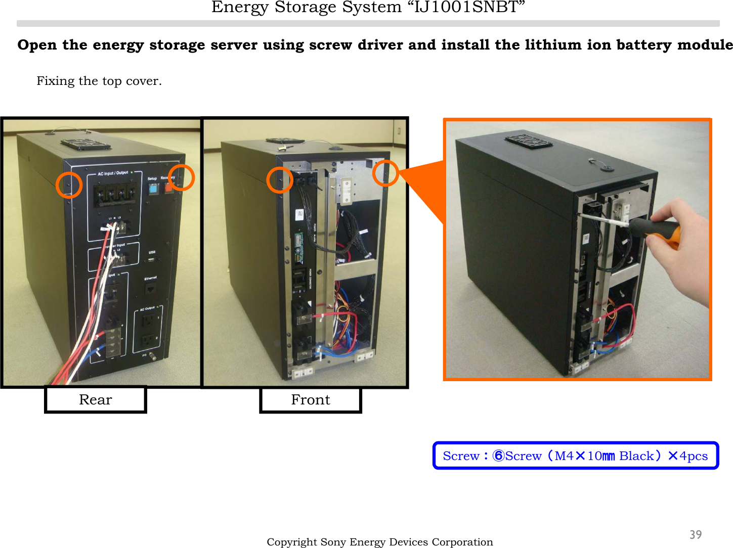 FrontEnergy Storage System “IJ1001SNBT”39Open the energy storage server using screw driver and install the lithium ion battery moduleFixing the top cover.Copyright Sony Energy Devices CorporationScrew：⑥Screw（M4×10㎜Black）×4pcsRear