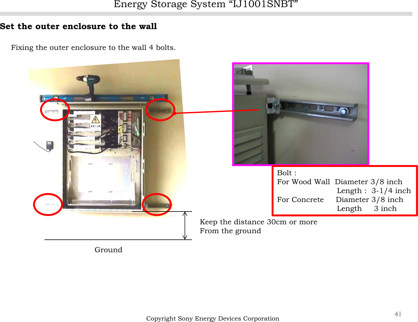 Energy Storage System “IJ1001SNBT”41Set the outer enclosure to the wallFixing the outer enclosure to the wall 4 bolts.Copyright Sony Energy Devices CorporationGroundKeep the distance 30cm or moreFrom the groundBolt : For Wood Wall  Diameter 3/8 inchLength :  3-1/4 inchFor Concrete     Diameter 3/8 inchLength     3 inch