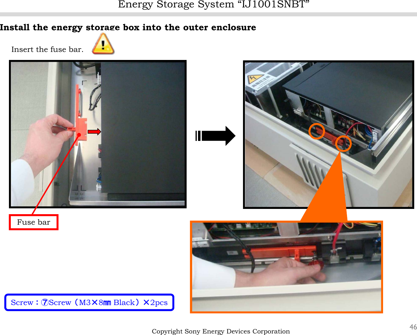 Energy Storage System “IJ1001SNBT”46Install the energy storage box into the outer enclosureInsert the fuse bar.Copyright Sony Energy Devices CorporationFuse barScrew：⑦Screw（M3×8㎜Black）×2pcs