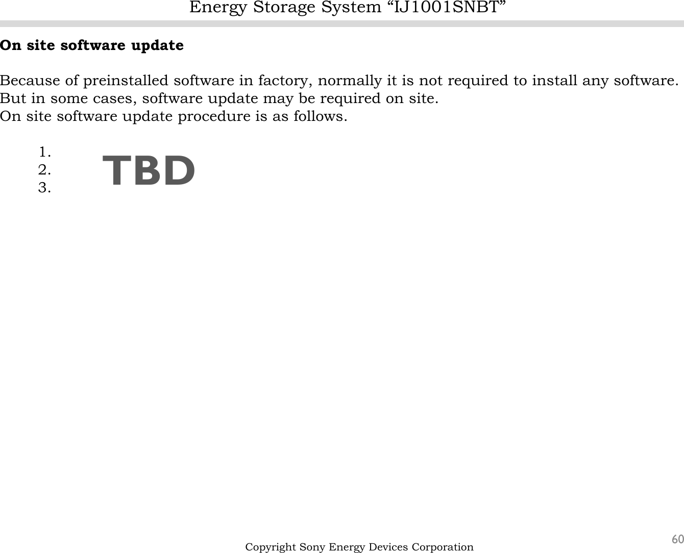 Energy Storage System “IJ1001SNBT”60Copyright Sony Energy Devices CorporationOn site software updateBecause of preinstalled software in factory, normally it is not required to install any software.But in some cases, software update may be required on site.On site software update procedure is as follows. 1.2.3. TBD