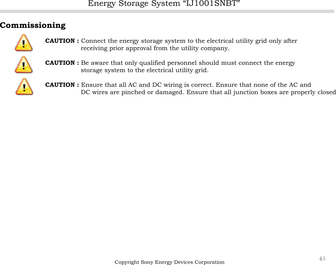 Energy Storage System “IJ1001SNBT”61Copyright Sony Energy Devices CorporationCommissioningCAUTION : Connect the energy storage system to the electrical utility grid only after  receiving prior approval from the utility company.CAUTION : Be aware that only qualified personnel should must connect the energy storage system to the electrical utility grid.CAUTION : Ensure that all AC and DC wiring is correct. Ensure that none of the AC and DC wires are pinched or damaged. Ensure that all junction boxes are properly closed