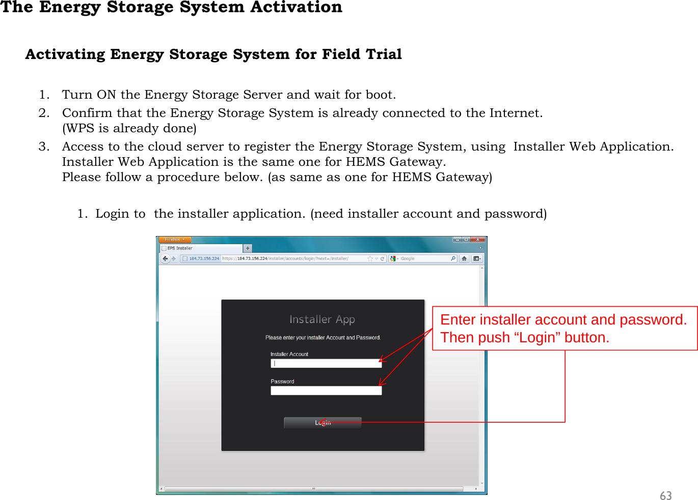 The Energy Storage System ActivationActivating Energy Storage System for Field Trial1. Turn ON the Energy Storage Server and wait for boot.2. Confirm that the Energy Storage System is already connected to the Internet. (WPS is already done)3. Access to the cloud server to register the Energy Storage System, using  Installer Web Application.Installer Web Application is the same one for HEMS Gateway.Please follow a procedure below. (as same as one for HEMS Gateway)1. Login to  the installer application. (need installer account and password)63Enter installer account and password.Then push “Login” button.