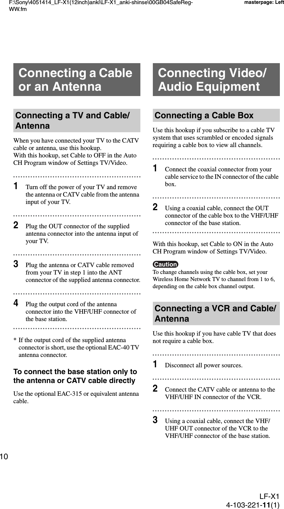 F:\Sony\4051414_LF-X1(12inch)anki\LF-X1_anki-shinse\00GB04SafeReg-WW.fmmasterpage: LeftLF-X14-103-221-11(1)10When you have connected your TV to the CATV cable or antenna, use this hookup.With this hookup, set Cable to OFF in the Auto CH Program window of Settings TV/Video.1Turn off the power of your TV and remove the antenna or CATV cable from the antenna input of your TV.2Plug the OUT connector of the supplied antenna connector into the antenna input of your TV.3Plug the antenna or CATV cable removed from your TV in step 1 into the ANT connector of the supplied antenna connector.4Plug the output cord of the antenna connector into the VHF/UHF connector of the base station.* If the output cord of the supplied antenna connector is short, use the optional EAC-40 TV antenna connector.To connect the base station only to the antenna or CATV cable directlyUse the optional EAC-315 or equivalent antenna cable.Use this hookup if you subscribe to a cable TV system that uses scrambled or encoded signals requiring a cable box to view all channels.1Connect the coaxial connector from your cable service to the IN connector of the cable box.2Using a coaxial cable, connect the OUT connector of the cable box to the VHF/UHF connector of the base station.With this hookup, set Cable to ON in the Auto CH Program window of Settings TV/Video.CautionTo change channels using the cable box, set your Wireless Home Network TV to channel from 1 to 6, depending on the cable box channel output.Use this hookup if you have cable TV that does not require a cable box.1Disconnect all power sources.2Connect the CATV cable or antenna to the VHF/UHF IN connector of the VCR.3Using a coaxial cable, connect the VHF/UHF OUT connector of the VCR to the VHF/UHF connector of the base station.Connecting a Cable or an AntennaConnecting a TV and Cable/AntennaConnecting Video/Audio EquipmentConnecting a Cable BoxConnecting a VCR and Cable/Antenna