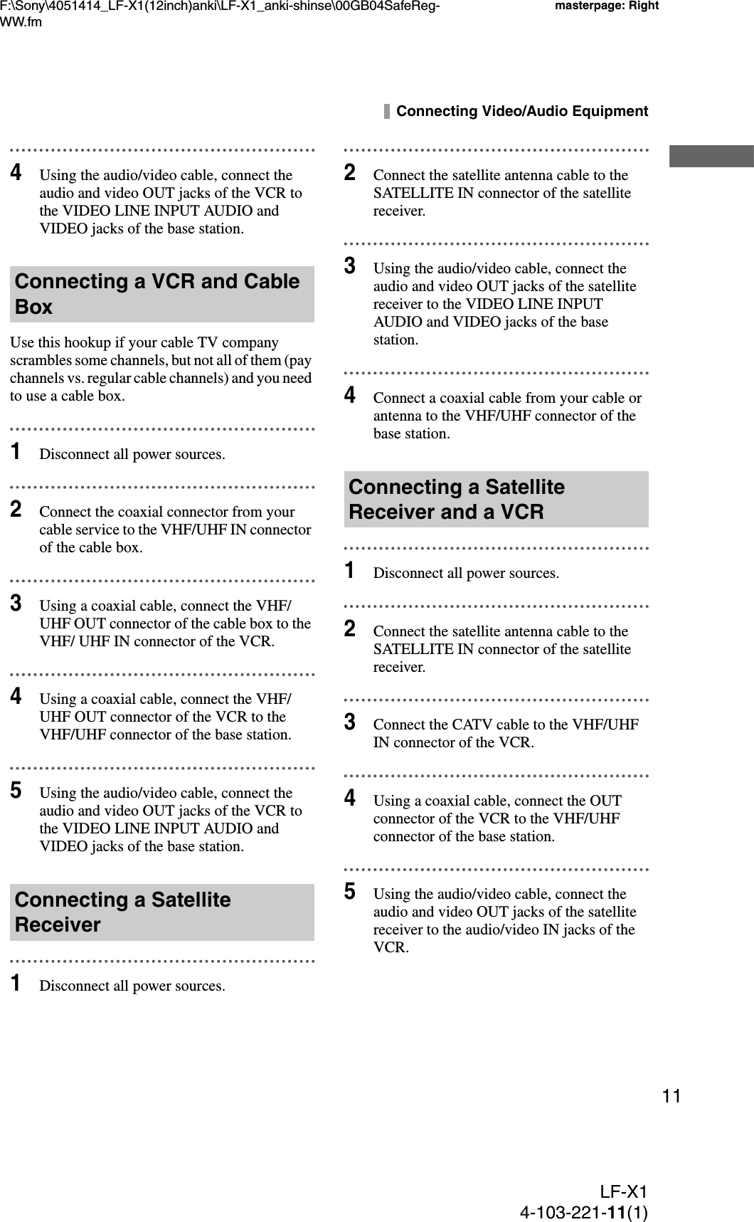 F:\Sony\4051414_LF-X1(12inch)anki\LF-X1_anki-shinse\00GB04SafeReg-WW.fmmasterpage: RightLF-X14-103-221-11(1)11Connecting Video/Audio Equipment4Using the audio/video cable, connect the audio and video OUT jacks of the VCR to the VIDEO LINE INPUT AUDIO and VIDEO jacks of the base station.Use this hookup if your cable TV company scrambles some channels, but not all of them (pay channels vs. regular cable channels) and you need to use a cable box.1Disconnect all power sources.2Connect the coaxial connector from your cable service to the VHF/UHF IN connector of the cable box.3Using a coaxial cable, connect the VHF/UHF OUT connector of the cable box to the VHF/ UHF IN connector of the VCR.4Using a coaxial cable, connect the VHF/UHF OUT connector of the VCR to the VHF/UHF connector of the base station.5Using the audio/video cable, connect the audio and video OUT jacks of the VCR to the VIDEO LINE INPUT AUDIO and VIDEO jacks of the base station.1Disconnect all power sources.2Connect the satellite antenna cable to the SATELLITE IN connector of the satellite receiver.3Using the audio/video cable, connect the audio and video OUT jacks of the satellite receiver to the VIDEO LINE INPUT AUDIO and VIDEO jacks of the base station.4Connect a coaxial cable from your cable or antenna to the VHF/UHF connector of the base station.1Disconnect all power sources.2Connect the satellite antenna cable to the SATELLITE IN connector of the satellite receiver.3Connect the CATV cable to the VHF/UHF IN connector of the VCR.4Using a coaxial cable, connect the OUT connector of the VCR to the VHF/UHF connector of the base station.5Using the audio/video cable, connect the audio and video OUT jacks of the satellite receiver to the audio/video IN jacks of the VCR.Connecting a VCR and Cable BoxConnecting a Satellite ReceiverConnecting a Satellite Receiver and a VCR
