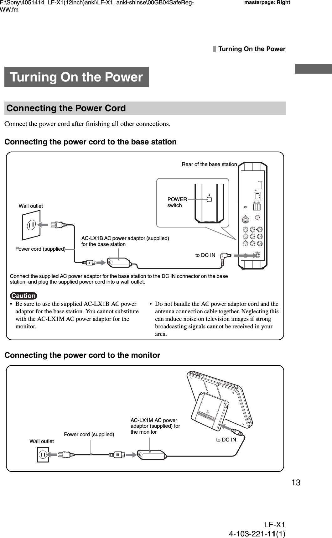 F:\Sony\4051414_LF-X1(12inch)anki\LF-X1_anki-shinse\00GB04SafeReg-WW.fmmasterpage: RightLF-X14-103-221-11(1)13Turning On the PowerConnect the power cord after finishing all other connections.Connecting the power cord to the base stationConnecting the power cord to the monitorTurning On the PowerConnecting the Power CordCaution• Be sure to use the supplied AC-LX1B AC power adaptor for the base station. You cannot substitute with the AC-LX1M AC power adaptor for the monitor.• Do not bundle the AC power adaptor cord and the antenna connection cable together. Neglecting this can induce noise on television images if strong broadcasting signals cannot be received in your area.Connect the supplied AC power adaptor for the base station to the DC IN connector on the base station, and plug the supplied power cord into a wall outlet.Rear of the base stationWall outletPower cord (supplied)AC-LX1B AC power adaptor (supplied) for the base stationto DC INPOWER switchto DC INPower cord (supplied)AC-LX1M AC power adaptor (supplied) for the monitorWall outlet
