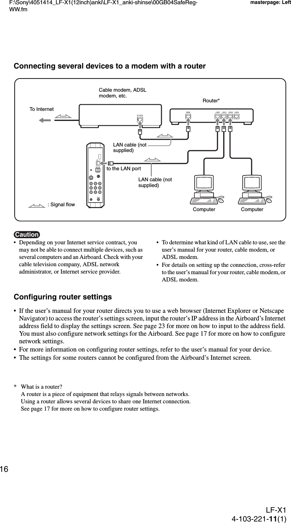 F:\Sony\4051414_LF-X1(12inch)anki\LF-X1_anki-shinse\00GB04SafeReg-WW.fmmasterpage: LeftLF-X14-103-221-11(1)16Connecting several devices to a modem with a routerCaution• Depending on your Internet service contract, you may not be able to connect multiple devices, such as several computers and an Airboard. Check with your cable television company, ADSL network administrator, or Internet service provider.• To determine what kind of LAN cable to use, see the user’s manual for your router, cable modem, or ADSL modem.• For details on setting up the connection, cross-refer to the user’s manual for your router, cable modem, or ADSL modem.Configuring router settings• If the user’s manual for your router directs you to use a web browser (Internet Explorer or Netscape Navigator) to access the router’s settings screen, input the router’s IP address in the Airboard’s Internet address field to display the settings screen. See page 23 for more on how to input to the address field. You must also configure network settings for the Airboard. See page 17 for more on how to configure network settings.• For more information on configuring router settings, refer to the user’s manual for your device.• The settings for some routers cannot be configured from the Airboard’s Internet screen.* What is a router?A router is a piece of equipment that relays signals between networks.Using a router allows several devices to share one Internet connection.See page 17 for more on how to configure router settings.to the LAN portLAN cable (not supplied)Cable modem, ADSL modem, etc.To Internet: Signal flowRouter*LAN cable (not supplied)Computer Computer