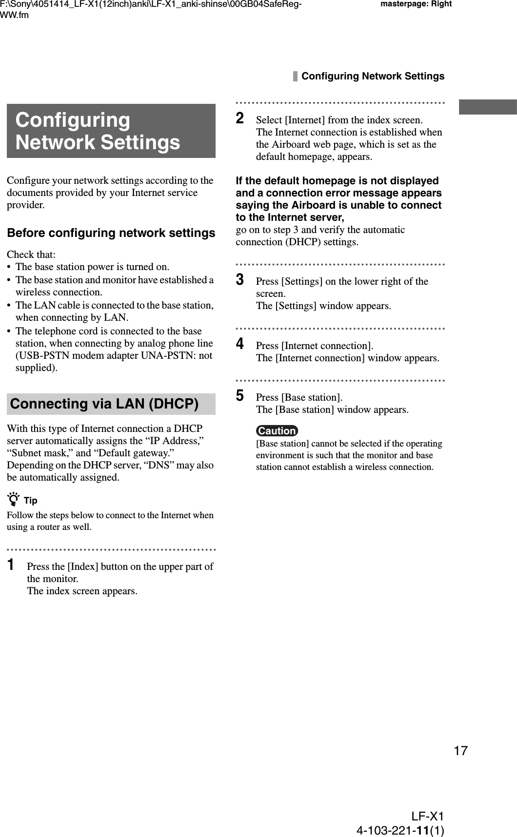F:\Sony\4051414_LF-X1(12inch)anki\LF-X1_anki-shinse\00GB04SafeReg-WW.fmmasterpage: RightLF-X14-103-221-11(1)17Configuring Network SettingsConfigure your network settings according to the documents provided by your Internet service provider.Before configuring network settingsCheck that:• The base station power is turned on.• The base station and monitor have established a wireless connection.• The LAN cable is connected to the base station, when connecting by LAN.• The telephone cord is connected to the base station, when connecting by analog phone line (USB-PSTN modem adapter UNA-PSTN: not supplied).With this type of Internet connection a DHCP server automatically assigns the “IP Address,” “Subnet mask,” and “Default gateway.” Depending on the DHCP server, “DNS” may also be automatically assigned.z TipFollow the steps below to connect to the Internet when using a router as well.1Press the [Index] button on the upper part of the monitor.The index screen appears.2Select [Internet] from the index screen.The Internet connection is established when the Airboard web page, which is set as the default homepage, appears.If the default homepage is not displayed and a connection error message appears saying the Airboard is unable to connect to the Internet server,go on to step 3 and verify the automatic connection (DHCP) settings.3Press [Settings] on the lower right of the screen.The [Settings] window appears.4Press [Internet connection].The [Internet connection] window appears.5Press [Base station].The [Base station] window appears.Caution[Base station] cannot be selected if the operating environment is such that the monitor and base station cannot establish a wireless connection.Configuring Network SettingsConnecting via LAN (DHCP)