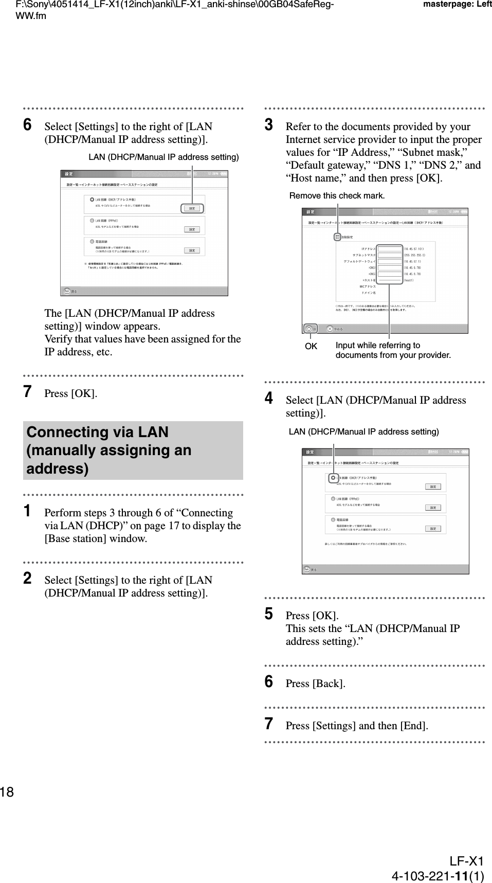 F:\Sony\4051414_LF-X1(12inch)anki\LF-X1_anki-shinse\00GB04SafeReg-WW.fmmasterpage: LeftLF-X14-103-221-11(1)186Select [Settings] to the right of [LAN (DHCP/Manual IP address setting)].The [LAN (DHCP/Manual IP address setting)] window appears.Verify that values have been assigned for the IP address, etc.7Press [OK].1Perform steps 3 through 6 of “Connecting via LAN (DHCP)” on page 17 to display the [Base station] window.2Select [Settings] to the right of [LAN (DHCP/Manual IP address setting)].3Refer to the documents provided by your Internet service provider to input the proper values for “IP Address,” “Subnet mask,” “Default gateway,” “DNS 1,” “DNS 2,” and “Host name,” and then press [OK].4Select [LAN (DHCP/Manual IP address setting)].5Press [OK].This sets the “LAN (DHCP/Manual IP address setting).”6Press [Back].7Press [Settings] and then [End].Connecting via LAN (manually assigning an address)LAN (DHCP/Manual IP address setting)OKRemove this check mark.Input while referring to documents from your provider.LAN (DHCP/Manual IP address setting)
