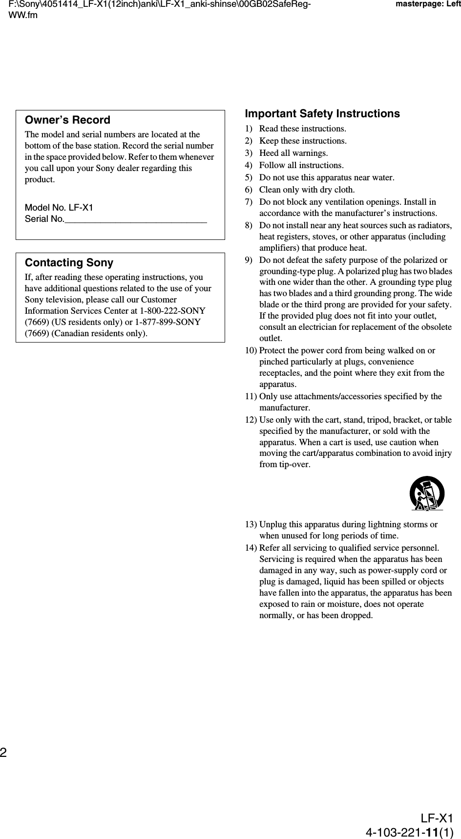 F:\Sony\4051414_LF-X1(12inch)anki\LF-X1_anki-shinse\00GB02SafeReg-WW.fmmasterpage: LeftLF-X14-103-221-11(1)2Important Safety Instructions1) Read these instructions.2) Keep these instructions.3) Heed all warnings.4) Follow all instructions.5) Do not use this apparatus near water.6) Clean only with dry cloth.7) Do not block any ventilation openings. Install in accordance with the manufacturer’s instructions.8) Do not install near any heat sources such as radiators, heat registers, stoves, or other apparatus (including amplifiers) that produce heat.9) Do not defeat the safety purpose of the polarized or grounding-type plug. A polarized plug has two blades with one wider than the other. A grounding type plug has two blades and a third grounding prong. The wide blade or the third prong are provided for your safety. If the provided plug does not fit into your outlet, consult an electrician for replacement of the obsolete outlet.10) Protect the power cord from being walked on or pinched particularly at plugs, convenience receptacles, and the point where they exit from the apparatus.11) Only use attachments/accessories specified by the manufacturer.12) Use only with the cart, stand, tripod, bracket, or table specified by the manufacturer, or sold with the apparatus. When a cart is used, use caution when moving the cart/apparatus combination to avoid injry from tip-over.13) Unplug this apparatus during lightning storms or when unused for long periods of time.14) Refer all servicing to qualified service personnel. Servicing is required when the apparatus has been damaged in any way, such as power-supply cord or plug is damaged, liquid has been spilled or objects have fallen into the apparatus, the apparatus has been exposed to rain or moisture, does not operate normally, or has been dropped.Owner’s RecordThe model and serial numbers are located at the bottom of the base station. Record the serial number in the space provided below. Refer to them whenever you call upon your Sony dealer regarding this product.Model No. LF-X1Serial No.____________________________Contacting SonyIf, after reading these operating instructions, you have additional questions related to the use of your Sony television, please call our Customer Information Services Center at 1-800-222-SONY (7669) (US residents only) or 1-877-899-SONY (7669) (Canadian residents only).